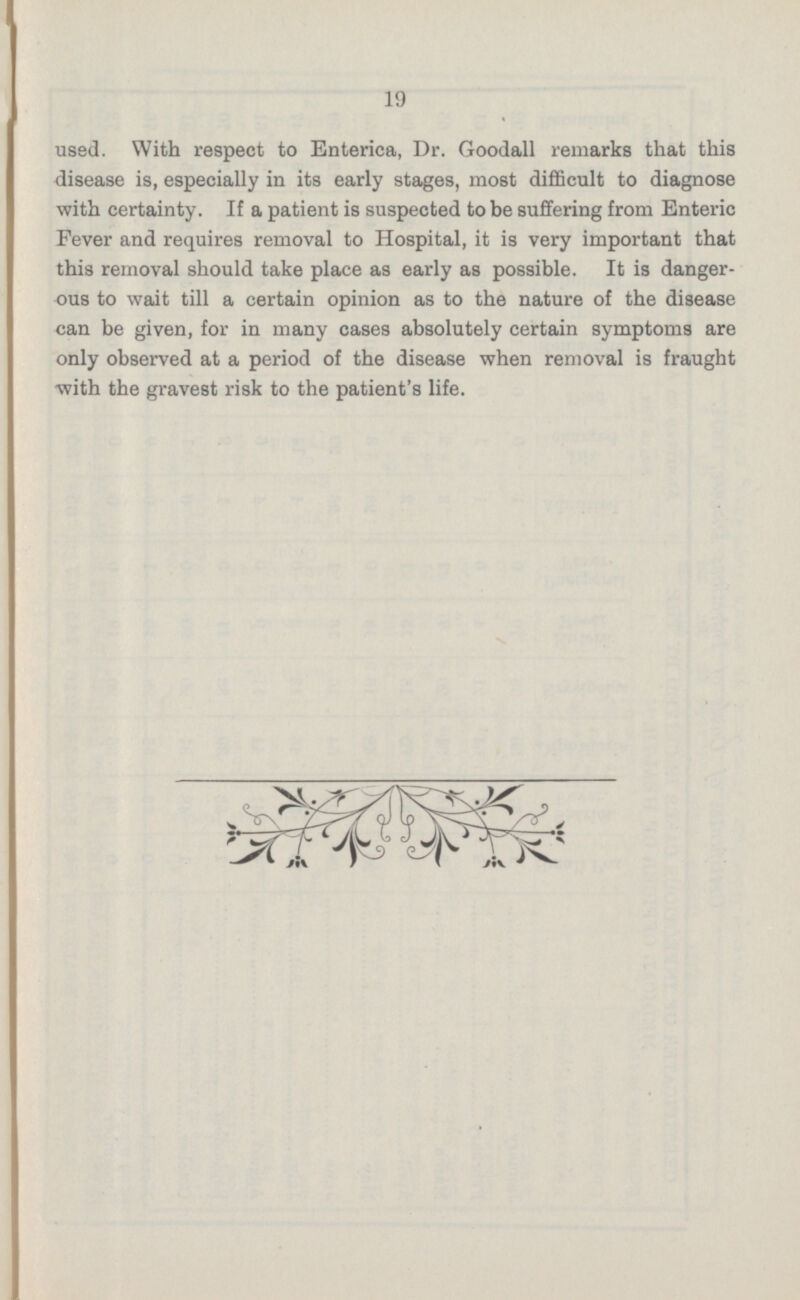 used. With respect to Enterica, Dr. Goodall remarks that this disease is, especially in its early stages, most difficult to diagnose with certainty. If a patient is suspected to be suffering from Enteric Fever and requires removal to Hospital, it is very important that this removal should take place as early as possible. It is danger ous to wait till a certain opinion as to the nature of the disease can be given, for in many cases absolutely certain symptoms are only observed at a period of the disease when removal is fraught with the gravest risk to the patient's life.