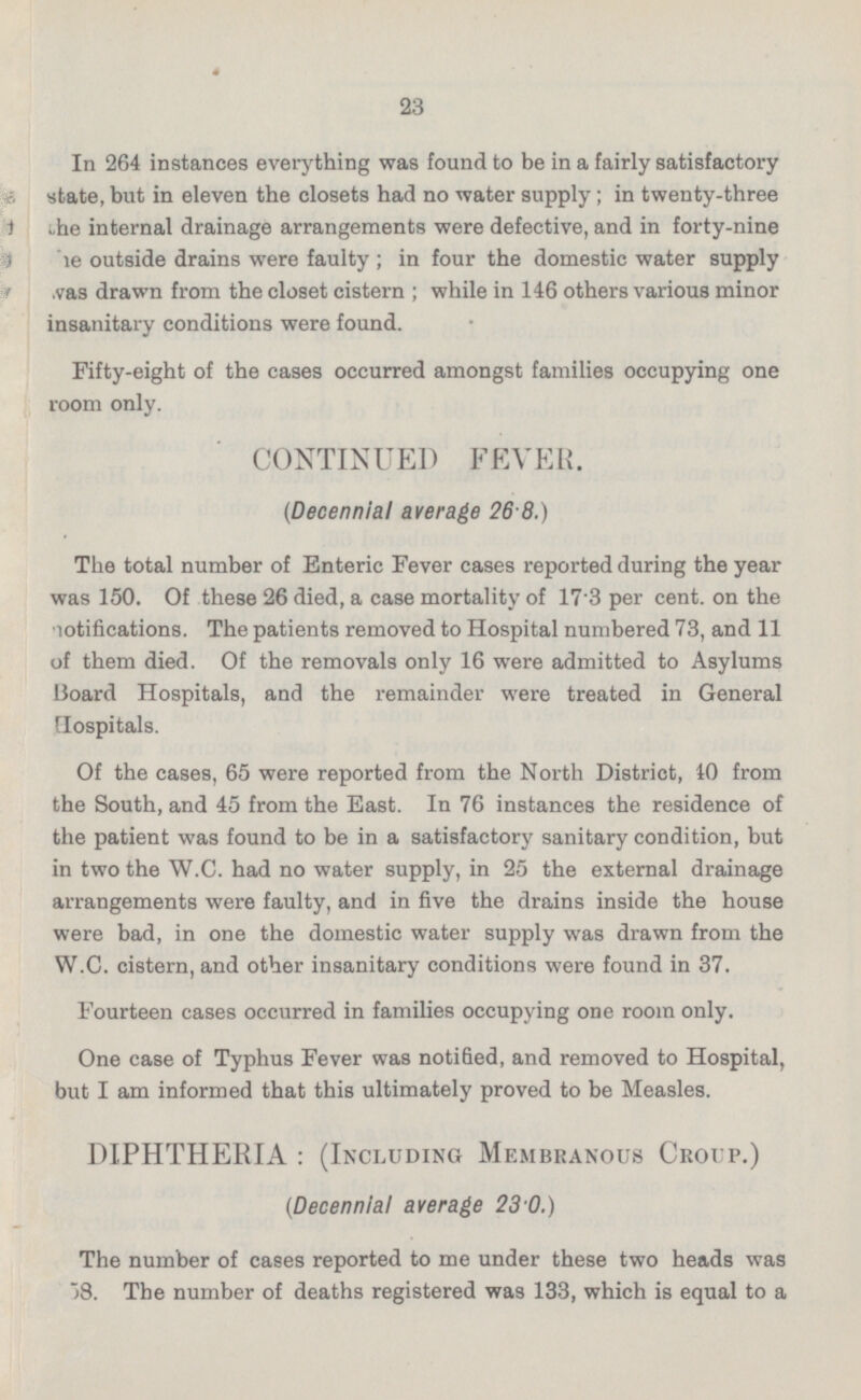 In 264 instances everything was found to be in a fairly satisfactory state, but in eleven the closets had no water supply; in twenty-three the internal drainage arrangements were defective, and in forty-nine he outside drains were faulty; in four the domestic water supply was drawn from the closet cistern; while in 146 others various minor insanitary conditions were found. Fifty-eight of the cases occurred amongst families occupying one room only. CONTINUED FEVER. (Decennial average 26.8.) The total number of Enteric Fever cases reported during the year was 150. Of these 26 died, a case mortality of 17.3 per cent, on the notifications. The patients removed to Hospital numbered 73, and 11 of them died. Of the removals only 16 were admitted to Asylums Board Hospitals, and the remainder were treated in General Hospitals. Of the cases, 65 were reported from the North District, 40 from the South, and 45 from the East. In 76 instances the residence of the patient was found to be in a satisfactory sanitary condition, but in two the W.C. had no water supply, in 25 the external drainage arrangements were faulty, and in five the drains inside the house were bad, in one the domestic water supply was drawn from the W.C. cistern, and other insanitary conditions were found in 37. Fourteen cases occurred in families occupying one room only. One case of Typhus Fever was notified, and removed to Hospital, but I am informed that this ultimately proved to be Measles. DIPHTHERIA: (Including Membranous Croup.) (Decennial average 23.0.) The number of cases reported to me under these two heads was 58. The number of deaths registered was 133, which is equal to a