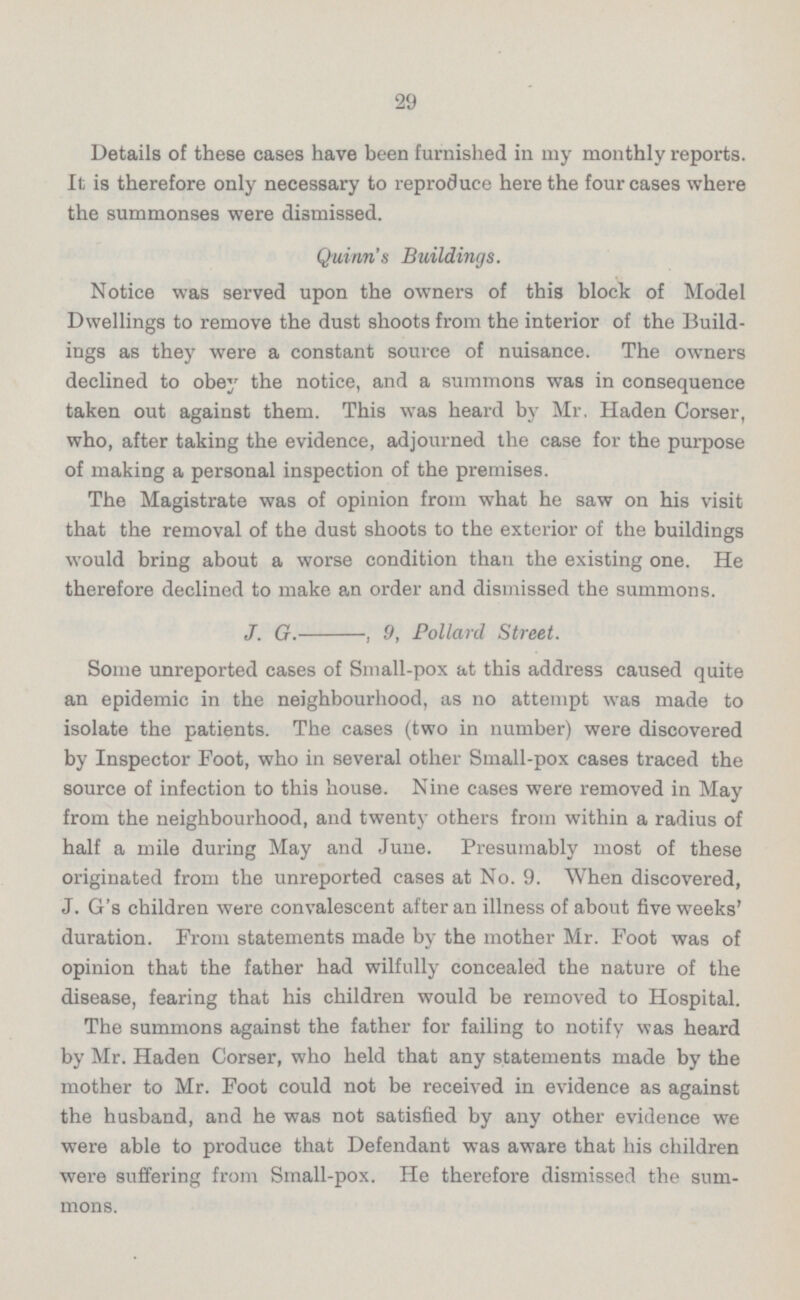 Details of these cases have been furnished in my monthly reports. It is therefore only necessary to reproduce here the four cases where the summonses were dismissed. Quinn's Buildings. Notice was served upon the owners of this block of Model Dwellings to remove the dust shoots from the interior of the Build ings as they were a constant source of nuisance. The owners declined to obey the notice, and a summons was in consequence taken out against them. This was heard by Mr. Haden Corser, who, after taking the evidence, adjourned the case for the purpose of making a personal inspection of the premises. The Magistrate was of opinion from what he saw on his visit that the removal of the dust shoots to the exterior of the buildings would bring about a worse condition than the existing one. He therefore declined to make an order and dismissed the summons. J. G. , 9, Pollard Street. Some unreported cases of Small-pox at this address caused quite an epidemic in the neighbourhood, as no attempt was made to isolate the patients. The cases (two in number) were discovered by Inspector Foot, who in several other Small-pox cases traced the source of infection to this house. Nine cases were removed in May from the neighbourhood, and twenty others from within a radius of half a mile during May and June. Presumably most of these originated from the unreported cases at No. 9. When discovered, J. G's children were convalescent after an illness of about five weeks' duration. From statements made by the mother Mr. Foot was of opinion that the father had wilfully concealed the nature of the disease, fearing that his children would be removed to Hospital. The summons against the father for failing to notify was heard by Mr. Haden Corser, who held that any statements made by the mother to Mr. Foot could not be received in evidence as against the husband, and he was not satisfied by any other evidence we were able to produce that Defendant was aware that his children were suffering from Small-pox. He therefore dismissed the sum mons.