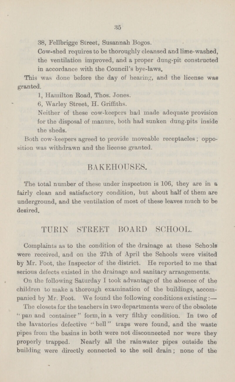 38, Fellbrigge Street, Susannah Bogos. Cow-shed requires to be thoroughly cleansed and lime-washed, the ventilation improved, and a proper dung-pit constructed in accordance with the Council's bye-laws. This was done before the day of hearing, and the license was granted. 1, Hamilton Road, Thos. Jones. 6, Warley Street, H. Griffiths. Neither of these cow-keepers had made adequate provision for the disposal of manure, both had sunken dung-pits inside the sheds. Both cow-keepers agreed to provide moveable receptacles; oppo sition was withdrawn and the license granted. BAKEHOUSES. The total number of these under inspection is 106, they are in a fairly clean and satisfactory condition, but about half of them are underground, and the ventilation of most of these leaves much to be desired. TURIN STREET HOARD SCHOOL. Complaints as to the condition of the drainage at these Schools were received, and on the 27th of April the Schools were visited by Mr. Foot, the Inspector of the district. He reported to me that serious defects existed in the drainage and sanitary arrangements. On the following Saturday I took advantage of the absence of the children to make a thorough examination of the buildings, accom panied by Mr. Foot. We found the following conditions existing:— The closets for the teachers in two departments were of the obsolete pan and container form,in a very filthy condition. In two of the lavatories defective bell traps were found, and the waste pipes from the basins in both were not disconnected nor were they properly trapped. Nearly all the rainwater pipes outside the building were directly connected to the soil drain; none of the