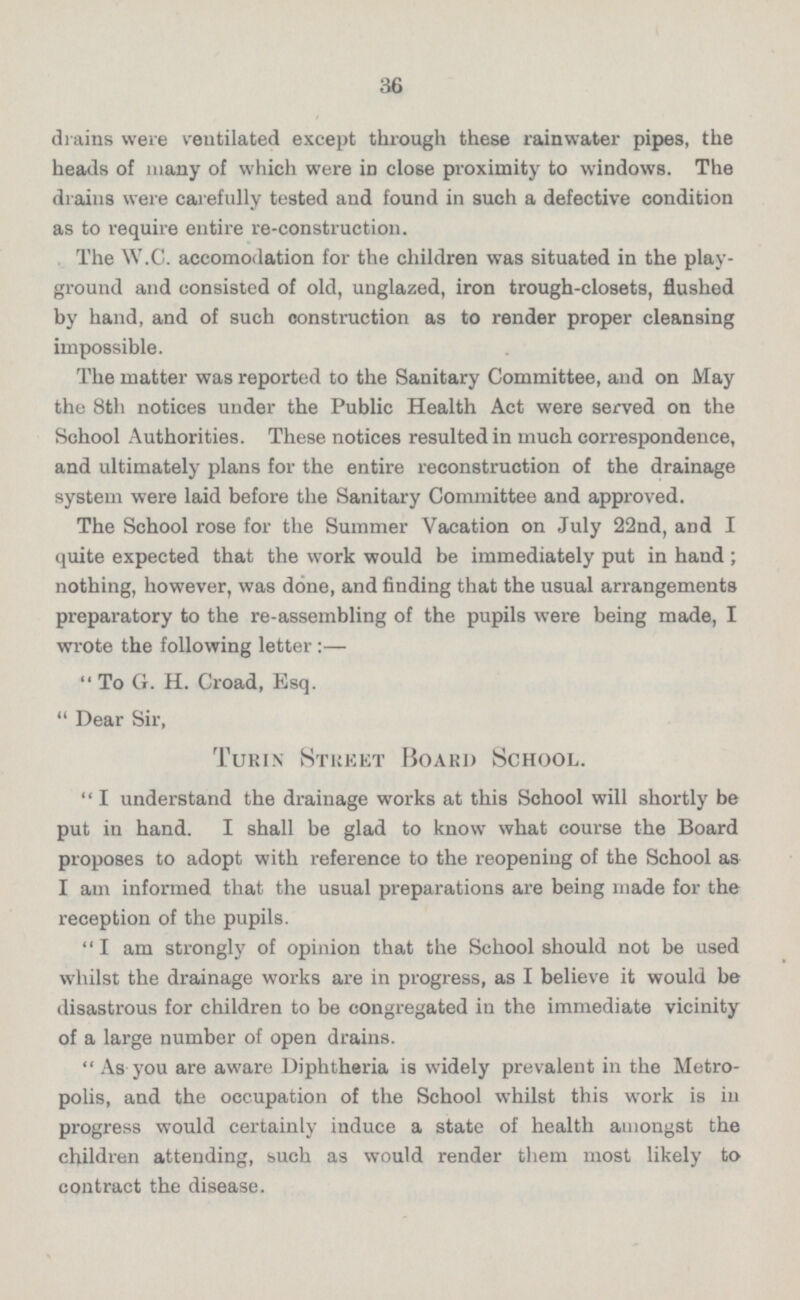 drains were ventilated except through these rainwater pipes, the heads of many of which were in close proximity to windows. The drains were carefully tested and found in such a defective condition as to require entire re-construction. The W.C. accomodation for the children was situated in the play ground and consisted of old, unglazed, iron trough-closets, flushed by hand, and of such construction as to render proper cleansing impossible. The matter was reported to the Sanitary Committee, and on May the 8th notices under the Public Health Act were served on the School Authorities. These notices resulted in much correspondence, and ultimately plans for the entire reconstruction of the drainage system were laid before the Sanitary Committee and approved. The School rose for the Summer Vacation on July 22nd, and I quite expected that the work would be immediately put in hand; nothing, however, was done, and finding that the usual arrangements preparatory to the re-assembling of the pupils were being made, I wrote the following letter:— To G. H. Croad, Esq. Dear Sir, Turin Street Board School I understand the drainage works at this School will shortly be put in hand. I shall be glad to know what course the Board proposes to adopt with reference to the reopening of the School as I am informed that the usual preparations are being made for the reception of the pupils. I am strongly of opinion that the School should not be used whilst the drainage works are in progress, as I believe it would be disastrous for children to be congregated in the immediate vicinity of a large number of open drains. As you are aware Diphtheria is widely prevalent in the Metro polis, and the occupation of the School whilst this work is in progress would certainly induce a state of health amongst the children attending, such as would render them most likely to contract the disease.
