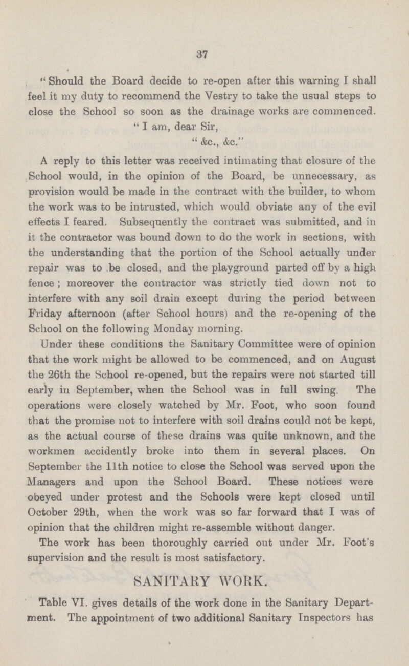 Should the Board decide to re-open after this warning I shall feel it my duty to recommend the Vestry to take the usual steps to close the School so soon as the drainage works are commenced. I am, dear Sir, &c., &c. A reply to this letter was received intimating that closure of the School would, in the opinion of the Board, be unnecessary, as provision would be made in the contract with the builder, to whom the work was to be intrusted, which would obviate any of the evil effects I feared. Subsequently the contract was submitted, and in it the contractor was bound down to do the work in sections, with the understanding that the portion of the School actually under repair was to be closed, and the playground parted off by a high fence; moreover the contractor was strictly tied down not to interfere with any soil drain except during the period between Friday afternoon (after School hours) and the re-opening of the School on the following Monday morning. Under these conditions the Sanitary Committee were of opinion that the work might be allowed to be commenced, and on August the 26th the School re-opened, but the repairs were not started till early in September, when the School was in full swing. The operations were closely watched by Mr. Foot, who soon found that the promise not to interfere with soil drains could not be kept, as the actual course of these drains was quite unknown, and the workmen accidently broke into them in several places. On September the 11th notice to close the School was served upon the Managers and upon the School Board. These notices were obeyed under protest and the Schools were kept closed until October 29th, when the work was so far forward that I was of opinion that the children might re-assemble without danger. The work has been thoroughly carried out under Mr. Foot's supervision and the result is most satisfactory. SANITARY WORK. Table VI. gives details of the work done in the Sanitary Depart ment. The appointment of two additional Sanitary Inspectors has
