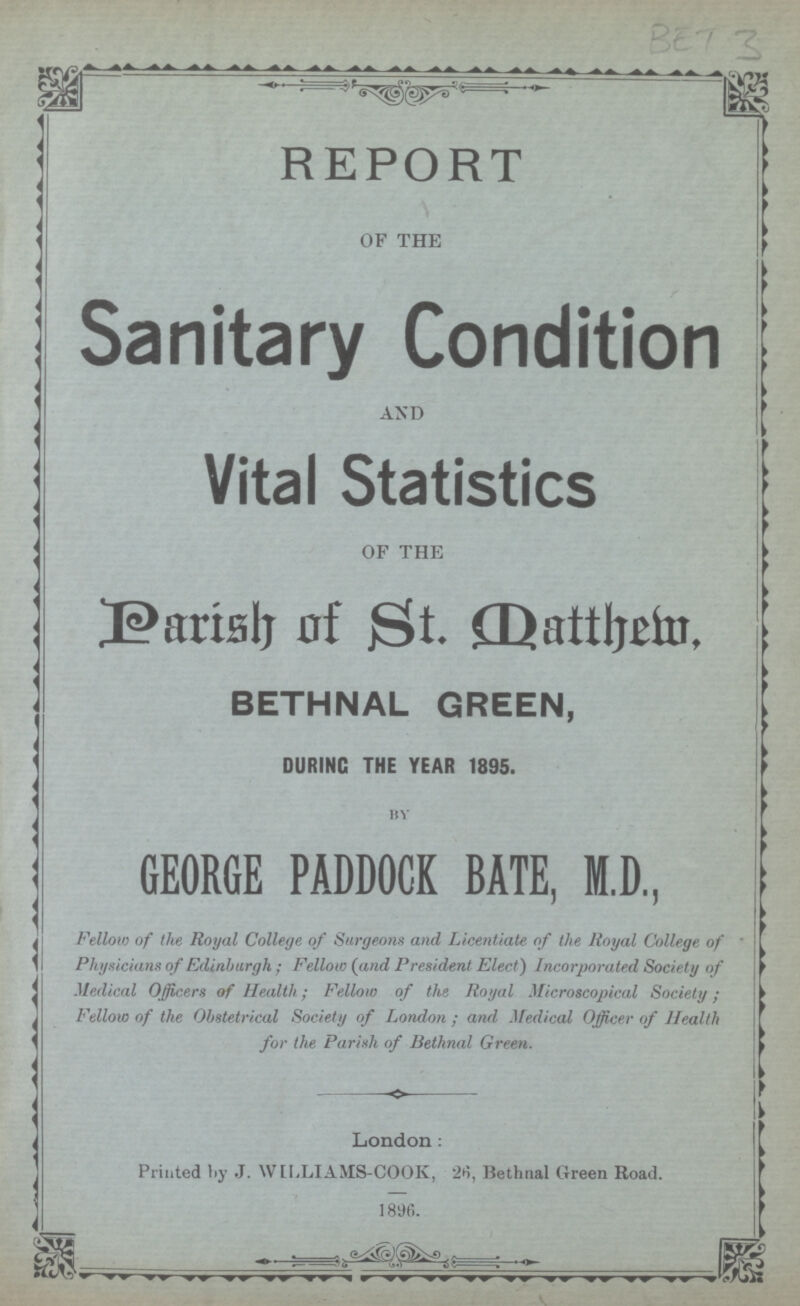 BET 3 REPORT OF THE Sanitary Condition AND Vital Statistics OF THE Parish of St. Datthem, BETHNAL GREEN, DURING THE YEAR 1895. by GEORGE PADDOCK BATE, M.D, Fellow of the Royal College of Surgeons and Licentiate of the Royal College of Physicians of Edinburgh ; Fellow (and President Elect) Incorporated Society of Medical Officers of Health; Fellow of the Royal Microscopical Society; Fellow of the Obstetrical Society of London; and medical Officer of Health for the Parish of Bethnal Green. London: Printed by J. WILLIAMS-COOK, 26, Bethnal Green Road. 1896.