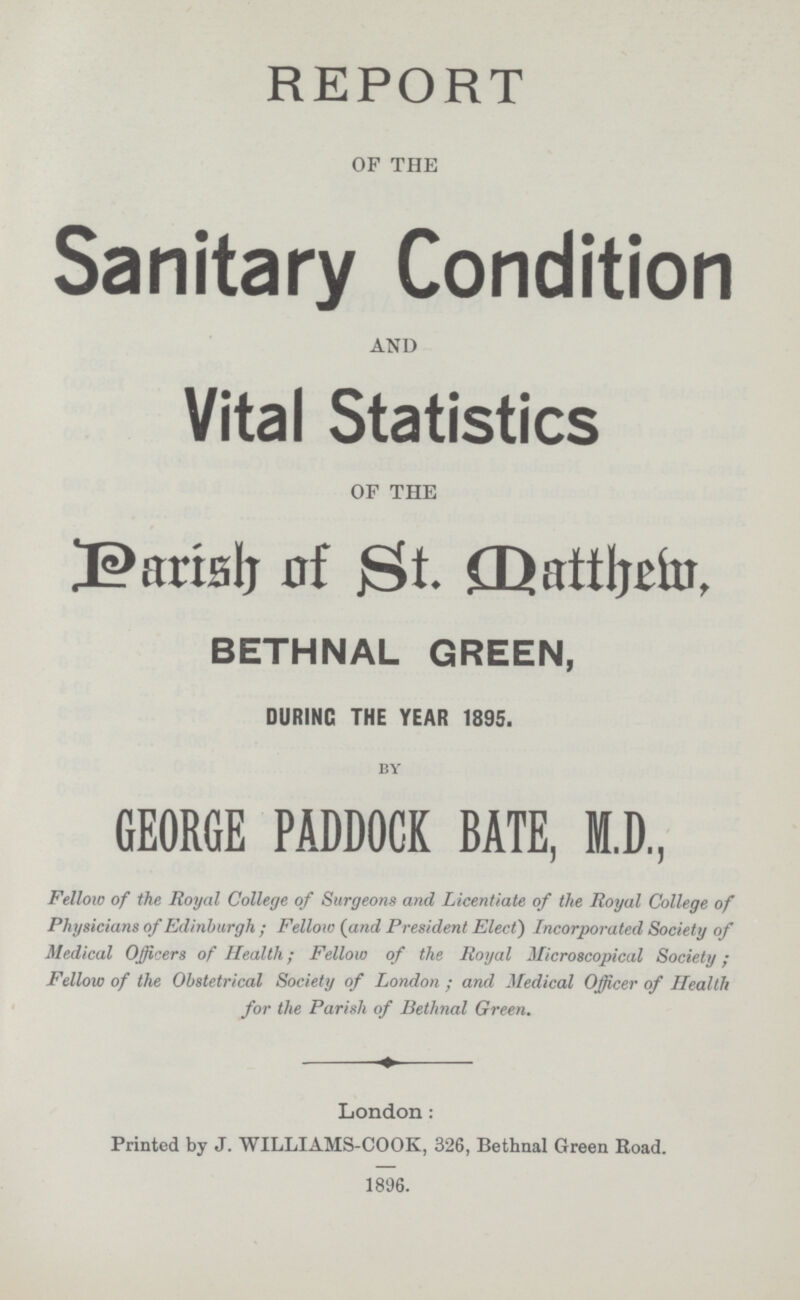 REPORT OF THE Sanitary Condition AND Vital Statistics OF THE Parish of St. Datthem, BETHNAL GREEN, DURING THE YEAR 1895. by GEORGE PADDOCK BATE, M.D, Fellow of the Royal College of Surgeons and Licentiate of the Royal College of Physicians of Edinburgh; Fellow (and President Elect) Incorporated Society of Medical Officers of Health; Fellow of the Royal Microscopical Society; Fellow of the Obstetrical Society of London; and Medical Officer of Health for the Parish of Bethnal Green. London: Printed by J. WILLIAMS-COOK, 326, Bethnal Green Road. 1896.
