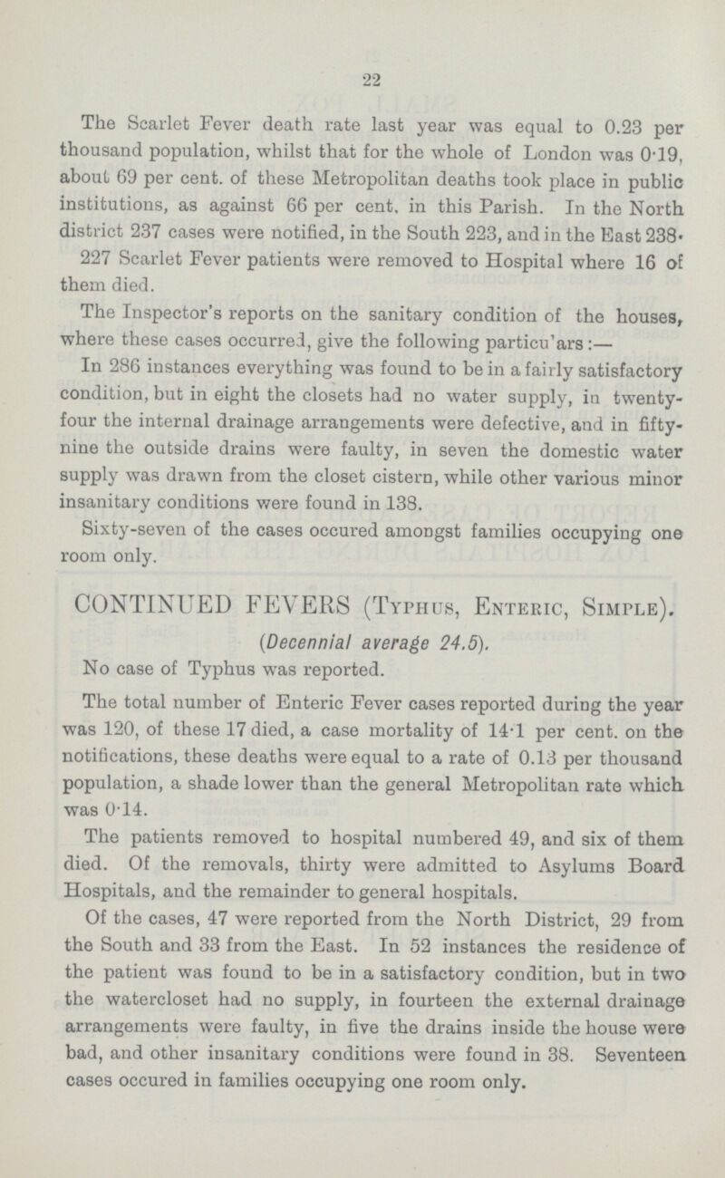 22 The Scarlet Fever death rate last year was equal to 0.23 per thousand population, whilst that for the whole of London was 0.19, about 69 per cent. of these Metropolitan deaths took place in public institutions, as against 66 per cent. in this Parish. In the North district 237 cases were notified, in the South 223, and in the East 238. 227 Scarlet Fever patients were removed to Hospital where 16 of them died. The Inspector's reports on the sanitary condition of the houses, where these cases occurred, give the following particu'ars:— In 286 instances everything was found to be in a fairly satisfactory condition, but in eight the closets had no water supply, in twenty four the internal drainage arrangements were defective, and in fifty nine the outside drains were faulty, in seven the domestic water supply was drawn from the closet cistern, while other various minor insanitary conditions were found in 138. Sixty-seven of the cases occured amongst families occupying one room only. CONTINUED FEVERS (Typhus, Enteric, Simple). (Decennial average 24.5). No case of Typhus was reported. The total number of Enteric Fever cases reported during the year was 120, of these 17 died, a case mortality of 14.1 per cent. on the notifications, these deaths were equal to a rate of 0.13 per thousand population, a shade lower than the general Metropolitan rate which was 0.14. The patients removed to hospital numbered 49, and six of them died. Of the removals, thirty were admitted to Asylums Board Hospitals, and the remainder to general hospitals. Of the cases, 47 were reported from the North District, 29 from the South and 33 from the East. In 52 instances the residence of the patient was found to be in a satisfactory condition, but in two the watercloset had no supply, in fourteen the external drainage arrangements were faulty, in five the drains inside the house were bad, and other insanitary conditions were found in 38. Seventeen cases occured in families occupying one room only.