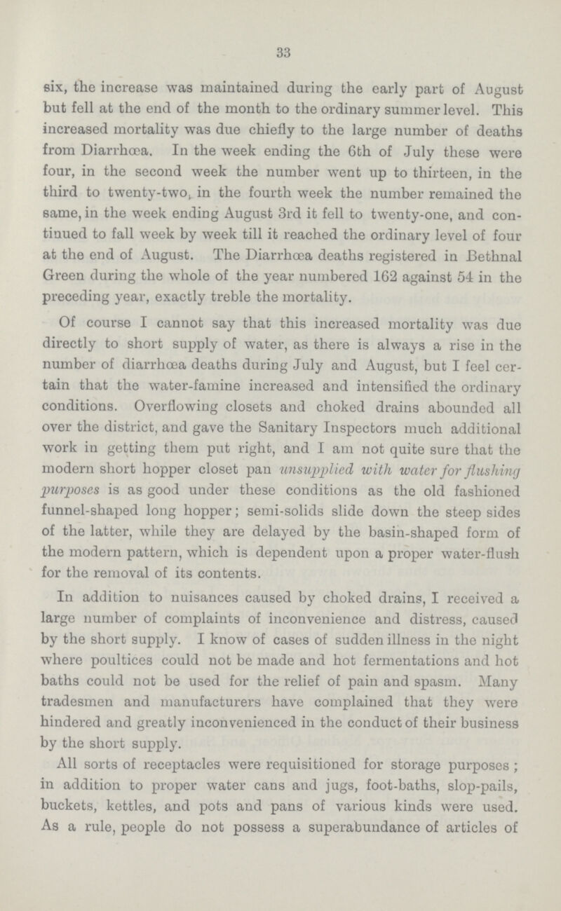 33 six, the increase was maintained during the early part of August but fell at the end of the month to the ordinary summer level. This increased mortality was due chiefly to the large number of deaths from Diarrhoea. In the week ending the 6th of July these were four, in the second week the number went up to thirteen, in the third to twenty-two, in the fourth week the number remained the same, in the week ending August 3rd it fell to twenty-one, and con tinued to fall week by week till it reached the ordinary level of four at the end of August. The Diarrhoea deaths registered in Bethnal Green during the whole of the year numbered 162 against 54 in the preceding year, exactly treble the mortality. Of course I cannot say that this increased mortality was due directly to short supply of water, as there is always a rise in the number of diarrhoea deaths during July and August, but I feel cer tain that the water-famine increased and intensified the ordinary conditions. Overflowing closets and choked drains abounded all over the district, and gave the Sanitary Inspectors much additional work in getting them put right, and I am not quite sure that the modern short hopper closet pan unsupplied with water for flushing purposes is as good under these conditions as the old fashioned funnel-shaped long hopper; semi-solids slide down the steep sides of the latter, while they are delayed by the basin-shaped form of the modern pattern, which is dependent upon a proper water-flush for the removal of its contents. In addition to nuisances caused by choked drains, I received a large number of complaints of inconvenience and distress, caused by the short supply. I know of cases of sudden illness in the night where poultices could not be made and hot fermentations and hot baths could not be used for the relief of pain and spasm. Many tradesmen and manufacturers have complained that they were hindered and greatly inconvenienced in the conduct of their business by the short supply. All sorts of receptacles were requisitioned for storage purposes; in addition to proper water cans and jugs, foot-baths, slop-pails, buckets, kettles, and pots and pans of various kinds were used. As a rule, people do not possess a superabundance of articles of