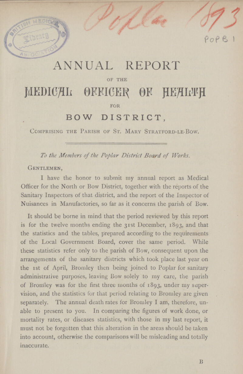 Poplar 1893 POP B1 ANNUAL REPORT of the MEDICAL 0FFICER OF HEALTH for BOW DISTRICT, Comprising the Parish of St. Mary Stratford-le-Bow. To the Members of the Poplar District Board of Works. Gentlemen, I have the honor to submit my annual report as Medical Officer for the North or Bow District, together with the reports of the Sanitary Inspectors of that district, and the report of the Inspector of Nuisances in Manufactories, so far as it concerns the parish of Bow. It should be borne in mind that the period reviewed by this report is for the twelve months ending the 31st December, 1893, and that the statistics and the tables, prepared according to the requirements of the Local Government Board, cover the same period. While these statistics refer only to the parish of Bow, consequent upon the arrangements of the sanitary districts which took place last year on the 1st of April, Bromley then being joined to Poplar for sanitary administrative purposes, leaving Bow solely to my care, the parish of Bromley was for the first three months of 1893, under my super vision, and the statistics for that period relating to Bromley are given separately. The annual death rates for Bromley I am, therefore, un able to present to you. In comparing the figures of work done, or mortality rates, or diseases statistics, with those in my last report, it must not be forgotten that this alteration in the areas should be taken into account, otherwise the comparisons will be misleading and totally inaccurate. B