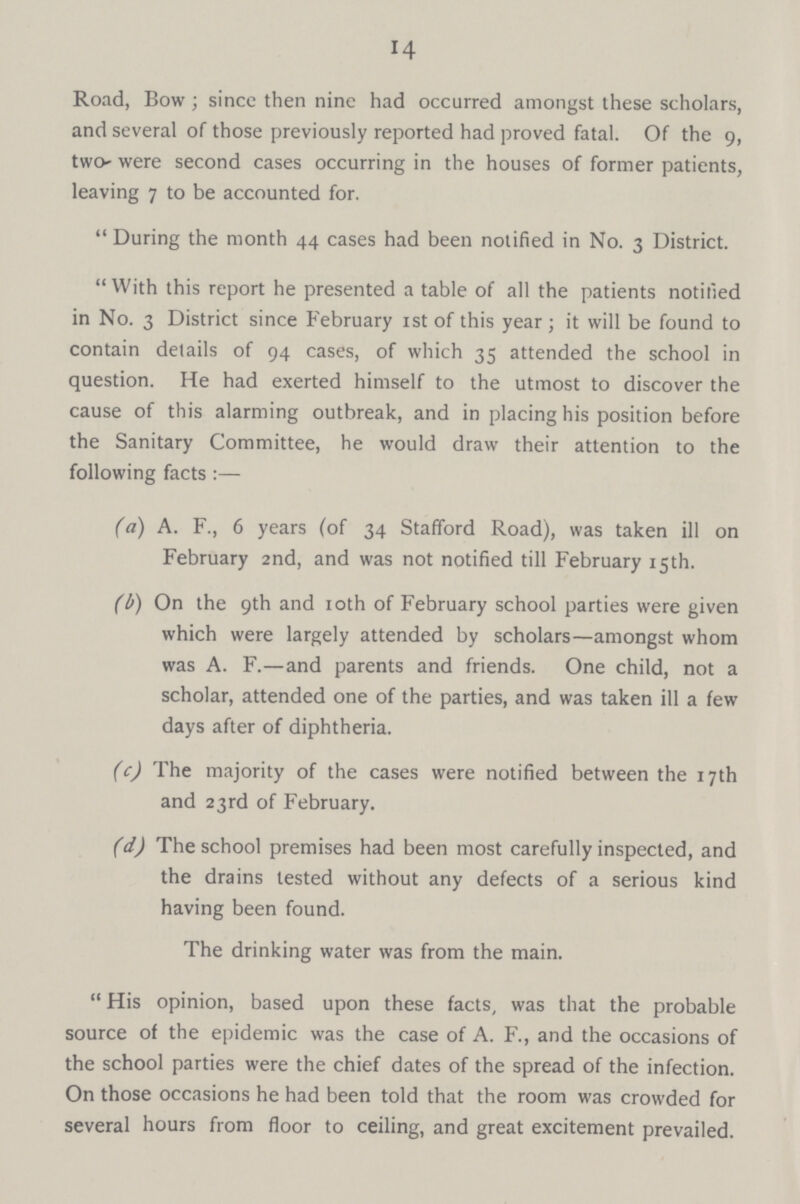 14 Road, Bow; since then nine had occurred amongst these scholars, and several of those previously reported had proved fatal. Of the 9, two- were second cases occurring in the houses of former patients, leaving 7 to be accounted for.  During the month 44 cases had been notified in No. 3 District. With this report he presented a table of all the patients notified in No. 3 District since February 1st of this year; it will be found to contain details of 94 cases, of which 35 attended the school in question. He had exerted himself to the utmost to discover the cause of this alarming outbreak, and in placing his position before the Sanitary Committee, he would draw their attention to the following facts :— (a) A. F., 6 years (of 34 Stafford Road), was taken ill on February 2nd, and was not notified till February 15th. (b) On the 9th and 10th of February school parties were given which were largely attended by scholars—amongst whom was A. F.—and parents and friends. One child, not a scholar, attended one of the parties, and was taken ill a few days after of diphtheria. (c) The majority of the cases were notified between the 17th and 23rd of February. (d) The school premises had been most carefully inspected, and the drains tested without any defects of a serious kind having been found. The drinking water was from the main. His opinion, based upon these facts, was that the probable source of the epidemic was the case of A. F., and the occasions of the school parties were the chief dates of the spread of the infection. On those occasions he had been told that the room was crowded for several hours from floor to ceiling, and great excitement prevailed.