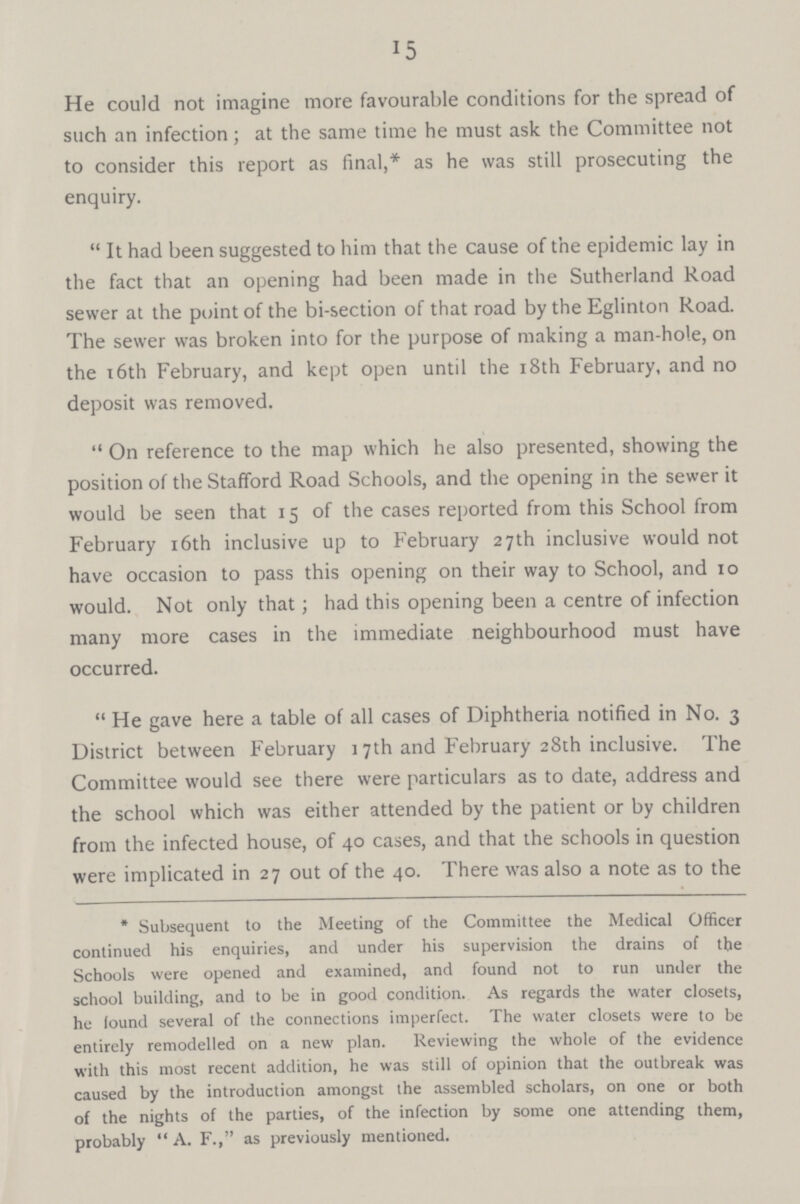 15 He could not imagine more favourable conditions for the spread of such an infection; at the same time he must ask the Committee not to consider this report as final,* as he was still prosecuting the enquiry. It had been suggested to him that the cause of the epidemic lay in the fact that an opening had been made in the Sutherland Road sewer at the point of the bi-section of that road by the Eglinton Road. The sewer was broken into for the purpose of making a man-hole, on the 16th February, and kept open until the 18th February, and no deposit was removed. On reference to the map which he also presented, showing the position of the Stafford Road Schools, and the opening in the sewer it would be seen that 15 of the cases reported from this School from February 16th inclusive up to February 27th inclusive would not have occasion to pass this opening on their way to School, and 10 would. Not only that; had this opening been a centre of infection many more cases in the immediate neighbourhood must have occurred. He gave here a table of all cases of Diphtheria notified in No. 3 District between February 17th and February 28th inclusive. The Committee would see there were particulars as to date, address and the school which was either attended by the patient or by children from the infected house, of 40 cases, and that the schools in question were implicated in 27 out of the 40. There was also a note as to the * Subsequent to the Meeting of the Committee the Medical Officer continued his enquiries, and under his supervision the drains of the Schools were opened and examined, and found not to run under the school building, and to be in good condition. As regards the water closets, he found several of the connections imperfect. The water closets were to be entirely remodelled on a new plan. Reviewing the whole of the evidence with this most recent addition, he was still of opinion that the outbreak was caused by the introduction amongst the assembled scholars, on one or both of the nights of the parties, of the infection by some one attending them, probably A. F., as previously mentioned.