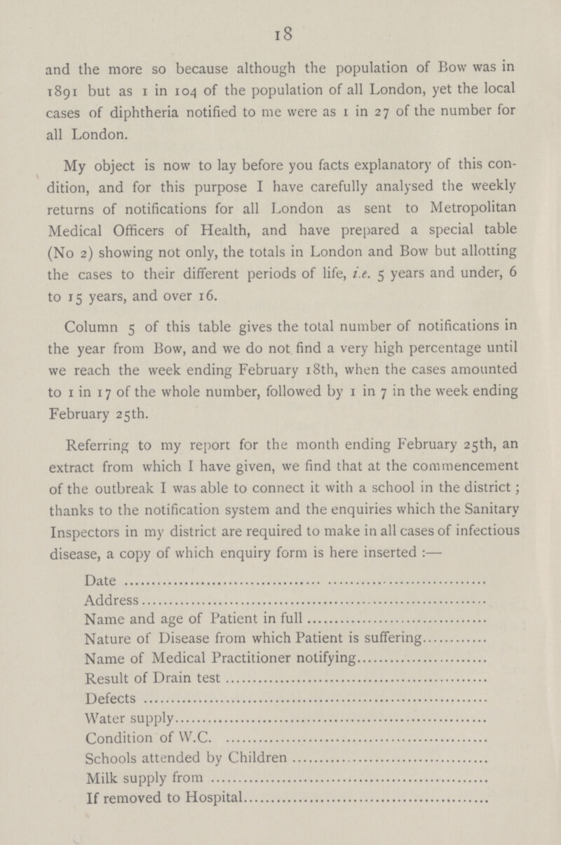 18 and the more so because although the population of Bow was in 1891 but as 1 in 104 of the population of all London, yet the local cases of diphtheria notified to me were as 1 in 27 of the number for all London. My object is now to lay before you facts explanatory of this con dition, and for this purpose I have carefully analysed the weekly returns of notifications for all London as sent to Metropolitan Medical Officers of Health, and have prepared a special table (No 2) showing not only, the totals in London and Bow but allotting the cases to their different periods of life, i.e. 5 years and under, 6 to 15 years, and over 16. Column 5 of this table gives the total number of notifications in the year from Bow, and we do not find a very high percentage until we reach the week ending February 18th, when the cases amounted to 1 in 17 of the whole number, followed by 1 in 7 in the week ending February 25th. Referring to my report for the month ending February 25th, an extract from which I have given, we find that at the commencement of the outbreak I was able to connect it with a school in the district; thanks to the notification system and the enquiries which the Sanitary Inspectors in my district are required to make in all cases of infectious disease, a copy of which enquiry form is here inserted :— Date Address Name and age of Patient in full Nature of Disease from which Patient is suffering Name of Medical Practitioner notifying Result of Drain test Defects Water supply Condition of W.C Schools attended by Children Milk supply from If removed to Hospital