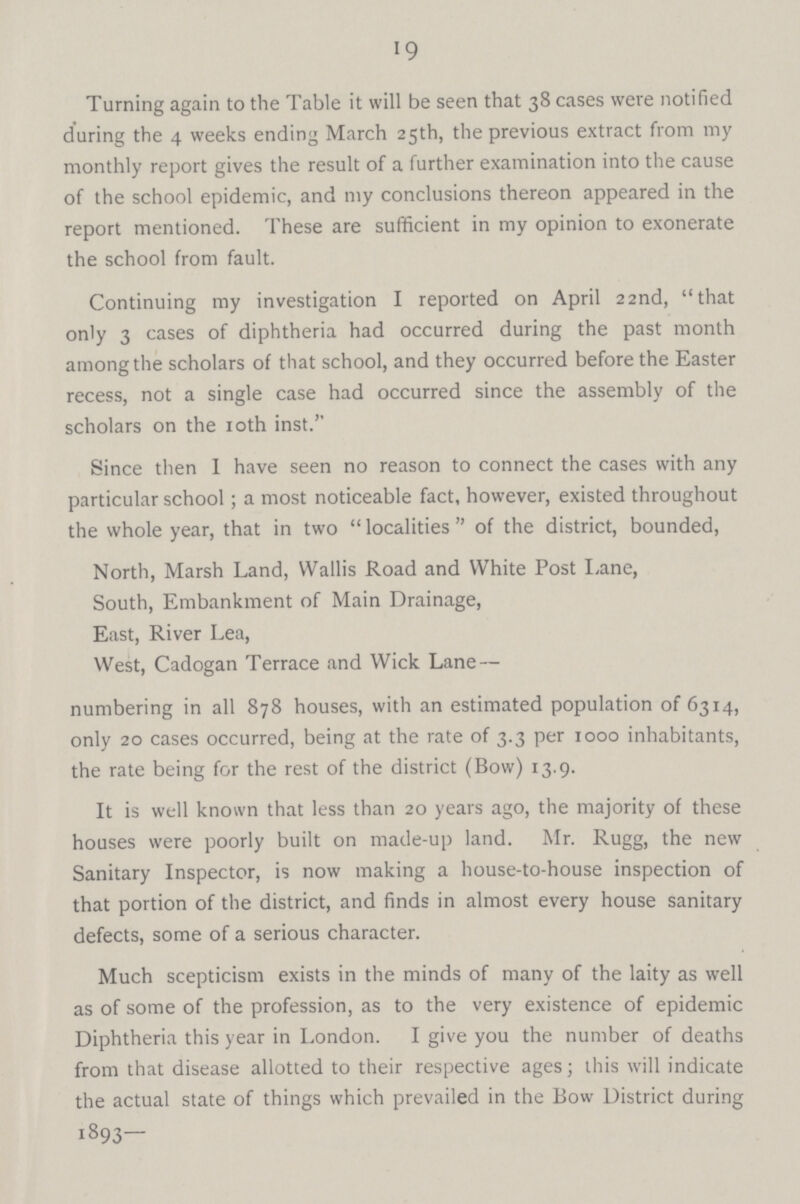19 Turning again to the Table it will be seen that 38 cases were notified during the 4 weeks ending March 25th, the previous extract from my monthly report gives the result of a further examination into the cause of the school epidemic, and my conclusions thereon appeared in the report mentioned. These are sufficient in my opinion to exonerate the school from fault. Continuing my investigation I reported on April 22nd, that only 3 cases of diphtheria had occurred during the past month among the scholars of that school, and they occurred before the Easter recess, not a single case had occurred since the assembly of the scholars on the 10th inst. Since then I have seen no reason to connect the cases with any particular school; a most noticeable fact, however, existed throughout the whole year, that in two localities of the district, bounded, North, Marsh Land, Wallis Road and White Post Lane, South, Embankment of Main Drainage, East, River Lea, West, Cadogan Terrace and Wick Lane — numbering in all 878 houses, with an estimated population of 6314, only 20 cases occurred, being at the rate of 3.3 per 1000 inhabitants, the rate being for the rest of the district (Bow) 13.9. It is well known that less than 20 years ago, the majority of these houses were poorly built on made-up land. Mr. Rugg, the new Sanitary Inspector, is now making a house-to-house inspection of that portion of the district, and finds in almost every house sanitary defects, some of a serious character. Much scepticism exists in the minds of many of the laity as well as of some of the profession, as to the very existence of epidemic Diphtheria this year in London. I give you the number of deaths from that disease allotted to their respective ages; this will indicate the actual state of things which prevailed in the Bow District during 1893—