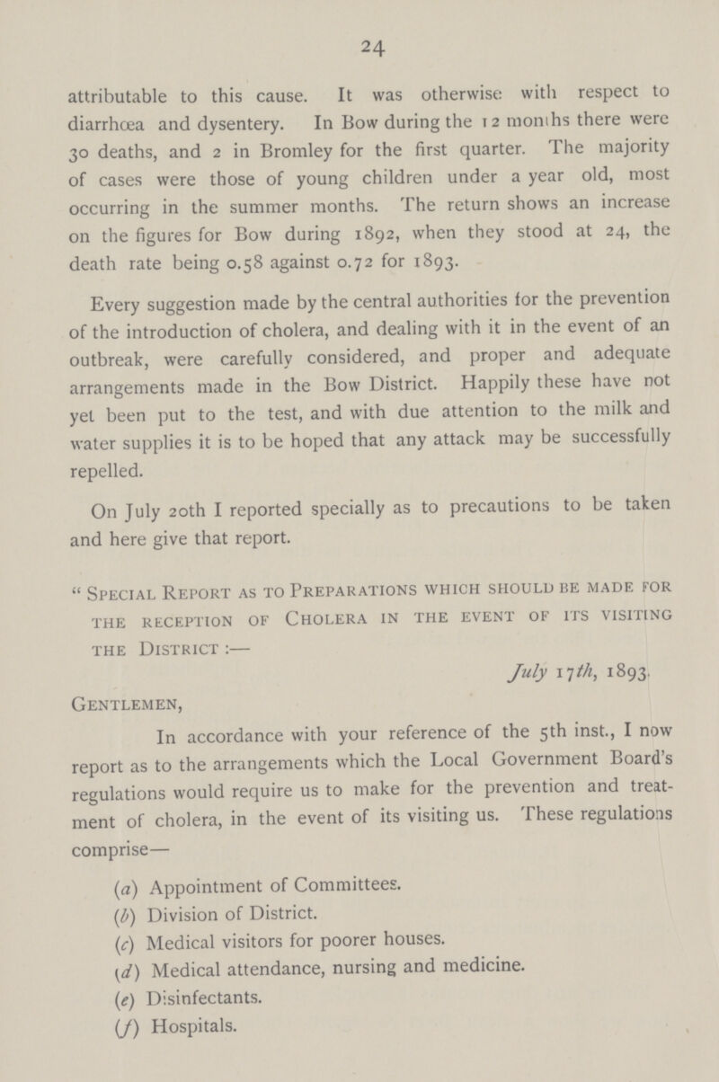 24 attributable to this cause. It was otherwise with respect to diarrhoea and dysentery. In Bow during the 12 months there were 30 deaths, and 2 in Bromley for the first quarter. The majority of cases were those of young children under a year old, most occurring in the summer months. The return shows an increase on the figures for Bow during 1892, when they stood at 24, the death rate being 0.58 against 0.72 for 1893. Every suggestion made by the central authorities for the prevention of the introduction of cholera, and dealing with it in the event of an outbreak, were carefully considered, and proper and adequate arrangements made in the Bow District. Happily these have not yet been put to the test, and with due attention to the milk and water supplies it is to be hoped that any attack may be successfully repelled. On July 20th I reported specially as to precautions to be taken and here give that report. Special Report as to Preparations which should be made for the reception of cholera in the event of its visiting the District:— July 17 th, 1893. Gentlemen, In accordance with your reference of the 5th inst., I now report as to the arrangements which the Local Government Board's regulations would require us to make for the prevention and treat ment of cholera, in the event of its visiting us. These regulations comprise— (a) Appointment of Committees. (b) Division of District. (c) Medical visitors for poorer houses. (d) Medical attendance, nursing and medicine. (e) Disinfectants. (f) Hospitals.