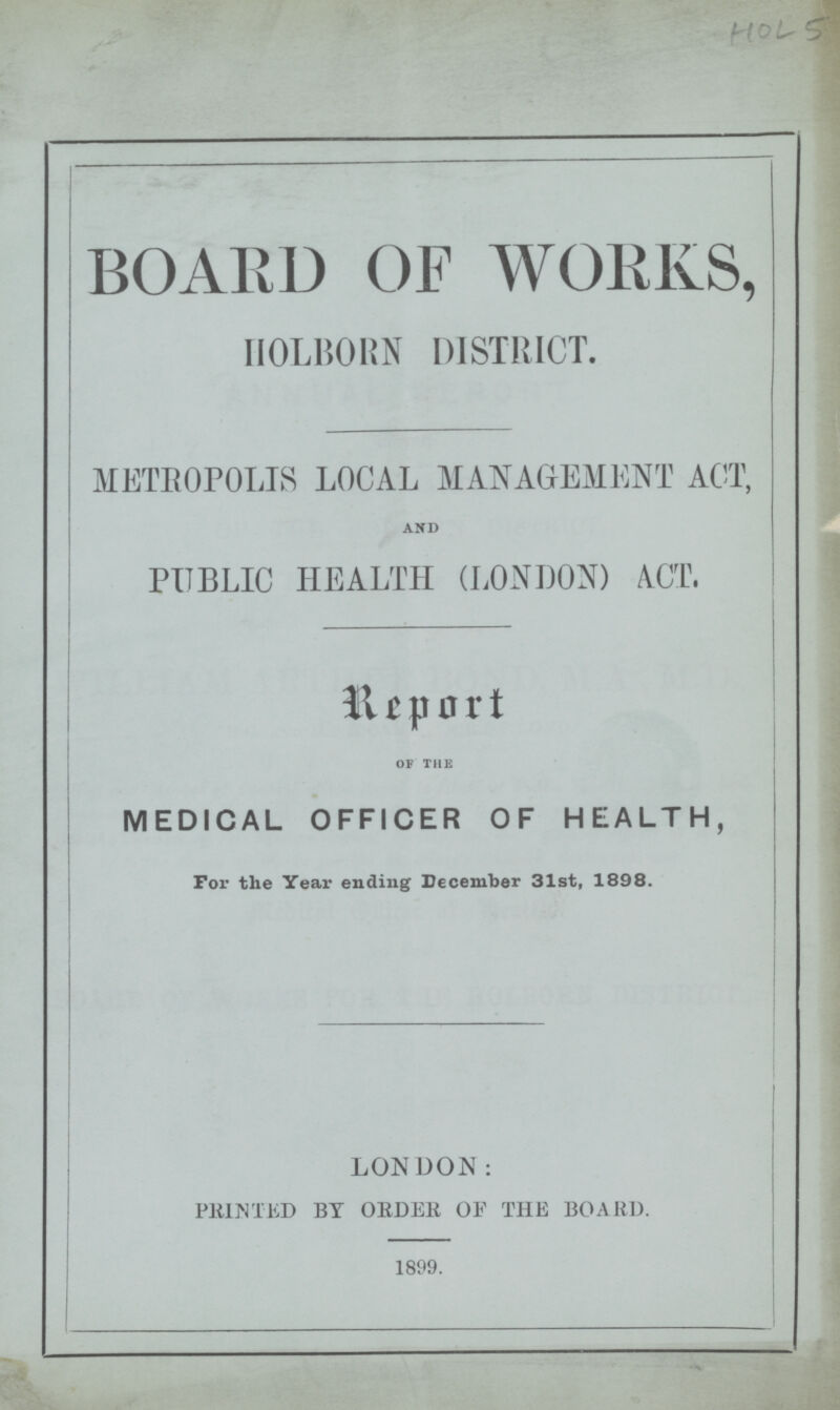 HOL 5 BOARD OF WORKS, HOLBORN DISTRICT. METROPOLIS LOCAL MANAGEMENT ACT, and PUBLIC HEALTH (LONDON) ACT. Report OF THE MEDICAL OFFICER OF HEALTH, For the Year ending December 31st, 1898. LONDON: PRINTED BY ORDER OF THE BOARD. 1899.