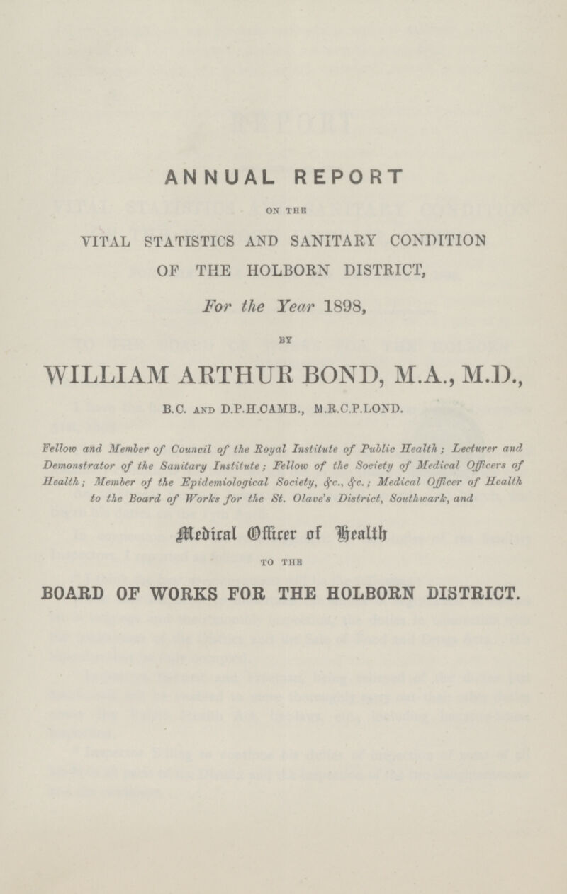 AN N UAL REPORT ON THE VITAL STATISTICS AND SANITARY CONDITION OF THE HOLBORN DISTRICT, For the Year 1898, BY WILLIAM ARTHUR BOND, M.A., M.D., B.C. and D.P.H. CAMB., M.R.C.P. LOND. Fellow and Member of Council of the Royal Institute of Public Health; Lecturer and Demonstrator of the Sanitary Institute; Fellow of the Society of Medical Officers of Health; Member of the Epidemiological Society, &c. &c.; Medical Officer of Health to the Board of Works for the St. Olave's District, Southwark, and Medical Officer of Health TO THE BOARD OF WORKS FOR THE HOLBORN DISTRICT.