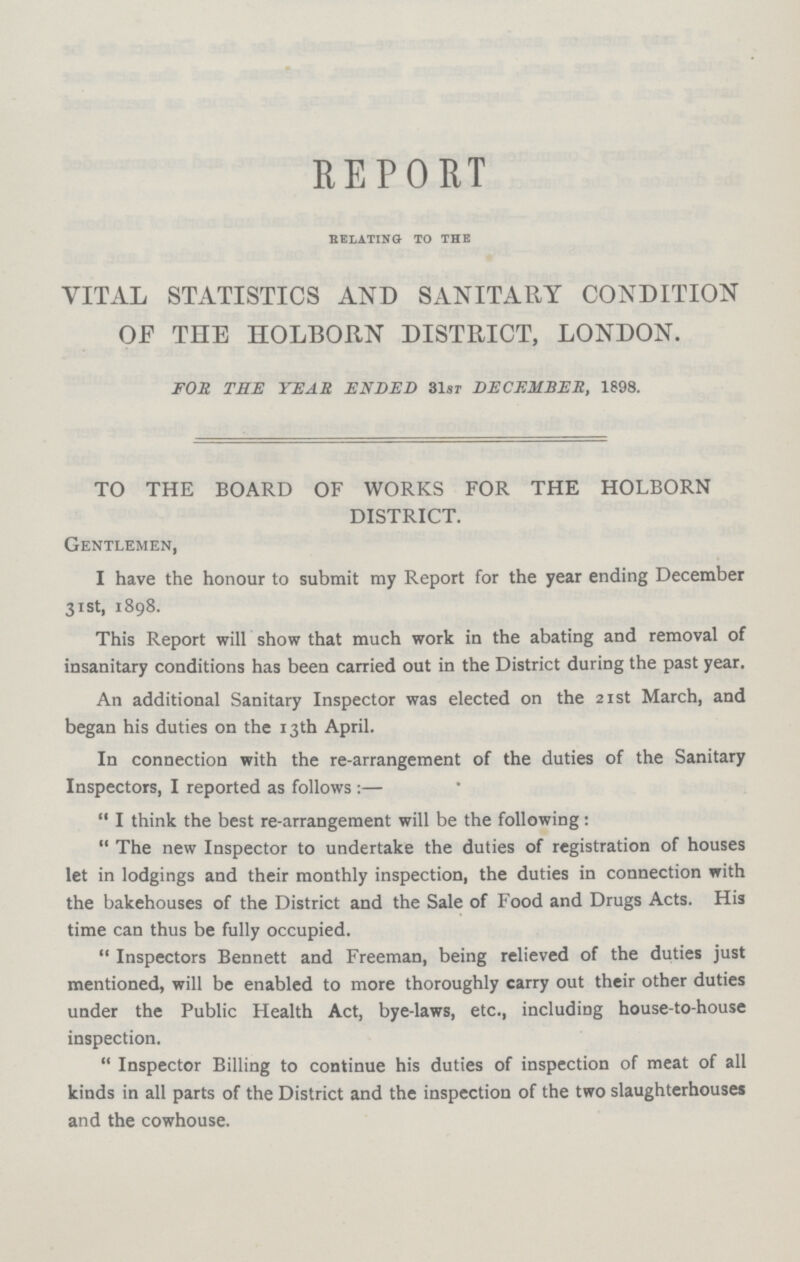 REPORT RELATING TO THE VITAL STATISTICS AND SANITARY CONDITION OF THE HOLBORN DISTRICT, LONDON. FOR TEE YEAR ENDED 31st DECEMBER, 1898. TO THE BOARD OF WORKS FOR THE HOLBORN DISTRICT. Gentlemen, I have the honour to submit my Report for the year ending December 31st, 1898. This Report will show that much work in the abating and removal of insanitary conditions has been carried out in the District during the past year. An additional Sanitary Inspector was elected on the 21st March, and began his duties on the 13th April. In connection with the re-arrangement of the duties of the Sanitary Inspectors, I reported as follows:— I think the best re-arrangement will be the following: The new Inspector to undertake the duties of registration of houses let in lodgings and their monthly inspection, the duties in connection with the bakehouses of the District and the Sale of Food and Drugs Acts. His time can thus be fully occupied. Inspectors Bennett and Freeman, being relieved of the duties just mentioned, will be enabled to more thoroughly carry out their other duties under the Public Health Act, bye-laws, etc., including house-to-house inspection. Inspector Billing to continue his duties of inspection of meat of all kinds in all parts of the District and the inspection of the two slaughterhouses and the cowhouse.
