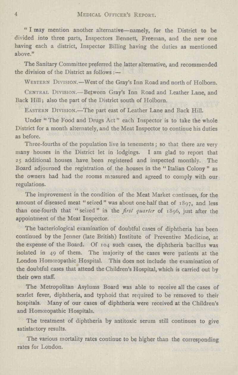 4 Medical Officer's Report. I may mention another alternative—namely, for the District to be divided into three parts, Inspectors Bennett, Freeman, and the new one having each a district, Inspector Billing having the duties as mentioned above. The Sanitary Committee preferred the latter alternative, and recommended the division of the District as follows: — Western Division.—West of the Gray's Inn Road and north of Holborn. Central Division.—Between Gray's Inn Road and Leather Lane, and Back Hill; also the part of the District south of Holborn. Eastern Division.—The part east of Leather Lane and Back Hill. Under The Food and Drugs Act each Inspector is to take the whole District for a month alternately, and the Meat Inspector to continue his duties as before. Three-fourths of the population live in tenements; so that there are very many houses in the District let in lodgings. I am glad to report that 25 additional houses have been registered and inspected monthly. The Board adjourned the registration of the houses in the Italian Colony as the owners had had the rooms measured and agreed to comply with our regulations. The improvement in the condition of the Meat Market continues, for the amount of diseased meat seized was about one-half that of 1897, and less than one-fourth that seized in the first quarter of 1896, just after the appointment of the Meat Inspector. The bacteriological examination of doubtful cases of diphtheria has been continued by the Jenner (late British) Institute of Preventive Medicine, at the expense of the Board. Of 104 such cases, the diphtheria bacillus was isolated in 49 of them. The majority of the cases were patients at the London Homoeopathic Hospital. This does not include the examination of the doubtful cases that attend the Children's Hospital, which is carried out by their own staff. The Metropolitan Asylums Board was able to receive all the cases of scarlet fever, diphtheria, and typhoid that required to be removed to their hospitals. Many of our cases of diphtheria were received at the Children's and Homoeopathic Hospitals. The treatment of diphtheria by antitoxic serum still continues to give satisfactory results. The various mortality rates continue to be higher than the corresponding rates for London.