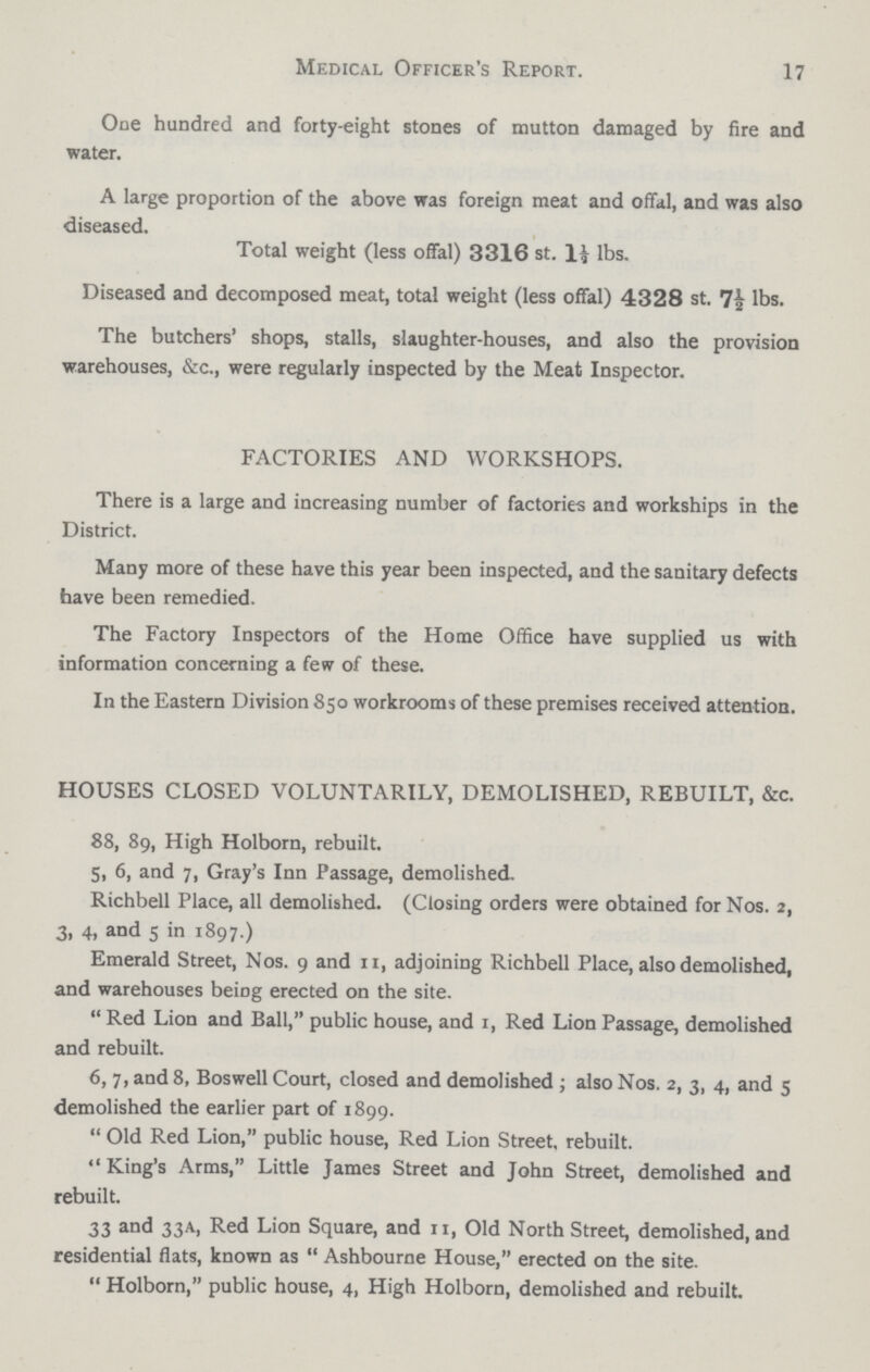 17 Medical Officer's Report. One hundred and forty-eight stones of mutton damaged by fire and water. A large proportion of the above was foreign meat and offal, and was also diseased. Total weight (less offal) 3316 st. 1½ lbs. Diseased and decomposed meat, total weight (less offal) 4328 st. 7½ lbs. The butchers' shops, stalls, slaughter-houses, and also the provision warehouses, &c., were regularly inspected by the Meat Inspector. FACTORIES AND WORKSHOPS. There is a large and increasing number of factories and workships in the District. Many more of these have this year been inspected, and the sanitary defects have been remedied. The Factory Inspectors of the Home Office have supplied us with information concerning a few of these. In the Eastern Division 850 workrooms of these premises received attention. HOUSES CLOSED VOLUNTARILY, DEMOLISHED, REBUILT, &c. 88, 89, High Holborn, rebuilt. 5, 6, and 7, Gray's Inn Passage, demolished. Richbell Place, all demolished. (Closing orders were obtained for Nos. 2, 3, 4, and 5 in 1897.) Emerald Street, Nos. 9 and 11, adjoining Richbell Place, also demolished, and warehouses being erected on the site. Red Lion and Ball, public house, and 1, Red Lion Passage, demolished and rebuilt. 6, 7, and 8, Boswell Court, closed and demolished ; also Nos. 2, 3, 4, and 5 demolished the earlier part of 1899. Old Red Lion, public house, Red Lion Street, rebuilt. King's Arms, Little James Street and John Street, demolished and rebuilt. 33 and 33A, Red Lion Square, and 11, Old North Street, demolished, and residential flats, known as Ashbourne House, erected on the site. Holborn, public house, 4, High Holborn, demolished and rebuilt.