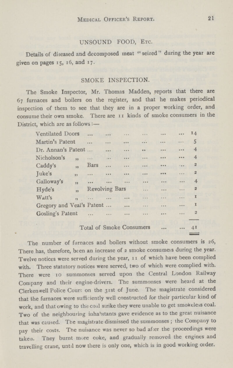 21 Medical Officer's Report. UNSOUND FOOD, Etc. Details of diseased and decomposed meat seized during the year are given on pages 15, 16, and 17. SMOKE INSPECTION. The Smoke Inspector, Mr. Thomas Madden, reports that there are 67 furnaces and boilers on the register, and that he makes periodical inspection of them to see that they are in a proper working order, and consume their own smoke. There are 11 kinds of smoke consumers in the District, which are as follows:— Ventilated Doors Martin's Patent Dr. Annan's Patent Nicholson's „ Caddy's ,, Bars Juke's „ Galloway's „ Hyde's „ Revolving Bars Watt's „ Gregory and Veal's Patent Gosling's Patent Total of Smoke Consumers 14 5 4 4 2 2 4 2 1 1 2 41 The number of furnaces and boilers without smoke consumers is 26, There has, therefore, been an increase of 2 smoke consumes during the year. Twelve notices were served during the year, 11 of which have been complied with. Three statutory notices were served, two of which were complied with. There were 10 summonses served upon the Central London Railway Company and their engine-drivers. The summonses were heard at the Clerken well Police Court on the 31st of June. The magistrate considered that the furnaces were sufficiently well constructed for their particular kind of work, and that owing to the coal strike they were unable to get smokeless coal. Two of the neighbouring inhabitants gave evidence as to the great nuisance that was caused. The magistrate dismissed the summonses; the Company to pay their costs. The nuisance was never so bad after the proceedings were taken. They burnt mure coke, and gradually removed the engines and travelling crane, until now there is only one, which is in good working order.