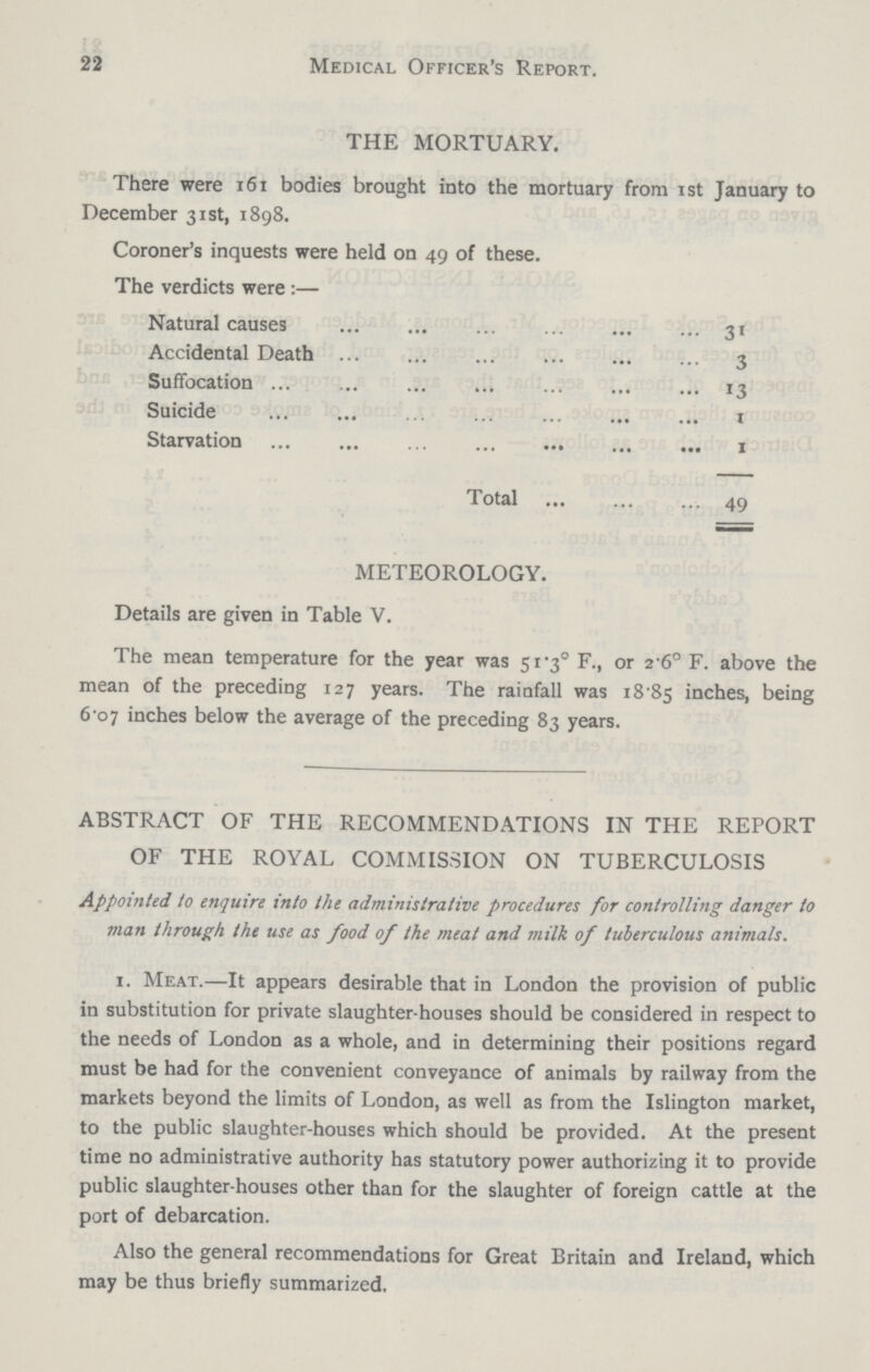 22 Medical Officer's Report. THE MORTUARY. There were 161 bodies brought into the mortuary from ist January to December 31st, 1898. Coroner's inquests were held on 49 of these. The verdicts were:— Natural causes 31 Accidental Death 3 Suffocation 13 Suicide 1 Starvation 1 Total 49 METEOROLOGY. Details are given in Table V. The mean temperature for the year was 51.3° F., or 2.6° F. above the mean of the preceding 127 years. The rainfall was 18.85 inches, being 6.o7 inches below the average of the preceding 83 years. ABSTRACT OF THE RECOMMENDATIONS IN THE REPORT OF THE ROYAL COMMISSION ON TUBERCULOSIS Appointed to enquire into the administrative procedures for controlling danger to man through the use as food of the meat and milk of tuberculous animals. 1. Meat.—It appears desirable that in London the provision of public in substitution for private slaughter-houses should be considered in respect to the needs of London as a whole, and in determining their positions regard must be had for the convenient conveyance of animals by railway from the markets beyond the limits of London, as well as from the Islington market, to the public slaughter-houses which should be provided. At the present time no administrative authority has statutory power authorizing it to provide public slaughter-houses other than for the slaughter of foreign cattle at the port of debarcation. Also the general recommendations for Great Britain and Ireland, which may be thus briefly summarized.