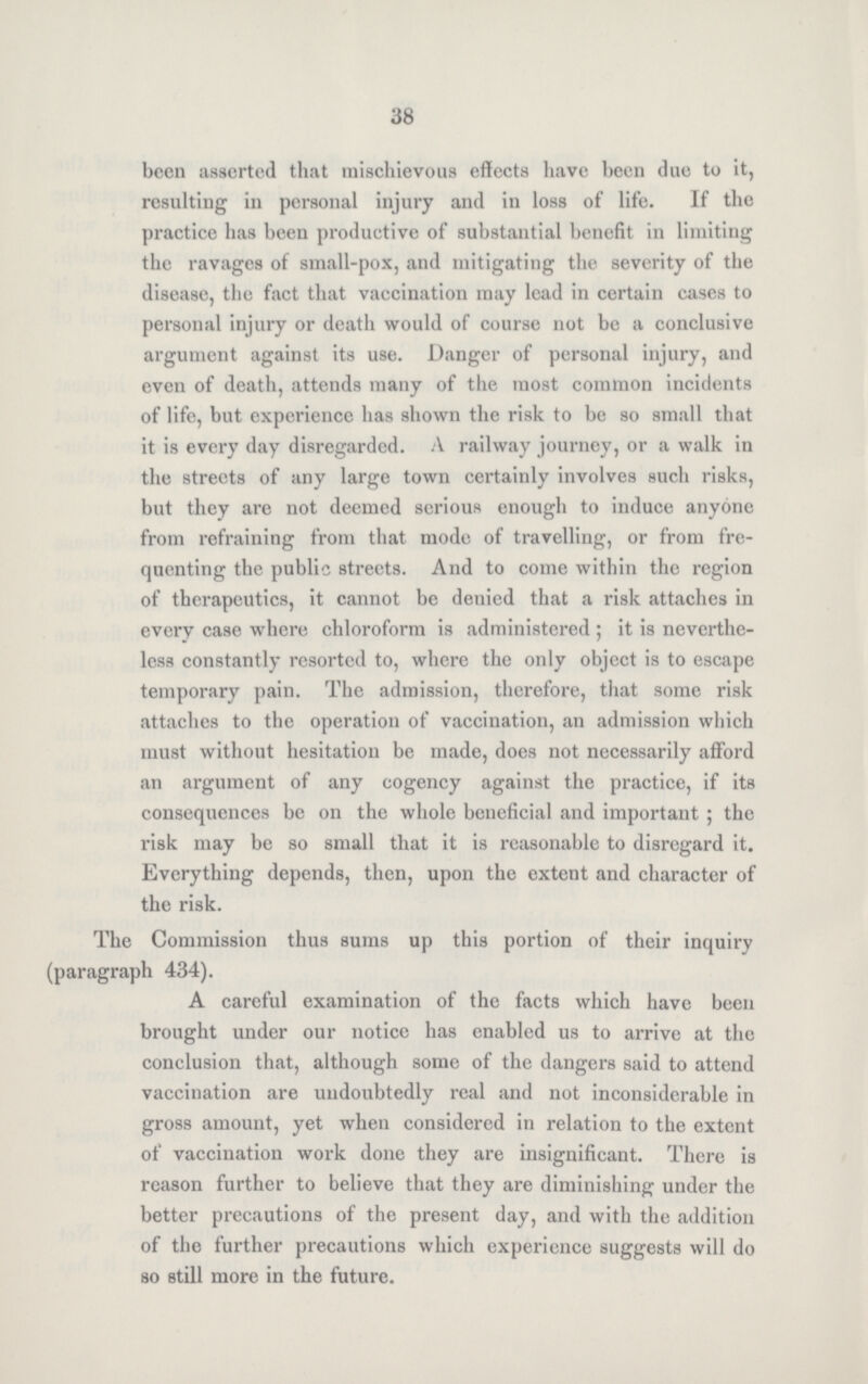 38 been asserted that mischievous effects have been due to it, resulting in personal injury and in loss of life. If the practice has been productive of substantial benefit in limiting the ravages of small-pox, and mitigating the severity of the disease, the fact that vaccination may lead in certain cases to personal injury or death would of course not be a conclusive argument against its use. Danger of personal injury, and even of death, attends many of the most common incidents of life, but experience has shown the risk to be so small that it is every day disregarded. A railway journey, or a walk in the streets of any large town certainly involves such risks, but they are not deemed serious enough to induce anyone from refraining from that mode of travelling, or from fre quenting the public streets. And to come within the region of therapeutics, it cannot be denied that a risk attaches in every case where chloroform is administered; it is neverthe less constantly resorted to, where the only object is to escape temporary pain. The admission, therefore, that some risk attaches to the operation of vaccination, an admission which must without hesitation be made, does not necessarily afford an argument of any cogency against the practice, if its consequences be on the whole beneficial and important; the risk may be so small that it is reasonable to disregard it. Everything depends, then, upon the extent and character of the risk. The Commission thus sums up this portion of their inquiry (paragraph 434). A carcful examination of the facts which have been brought under our notice has enabled us to arrive at the conclusion that, although some of the dangers said to attend vaccination are undoubtedly real and not inconsiderable in gross amount, yet when considered in relation to the extent of vaccination work done they are insignificant. There is reason further to believe that they are diminishing under the better precautions of the present day, and with the addition of the further precautions which experience suggests will do so still more in the future.