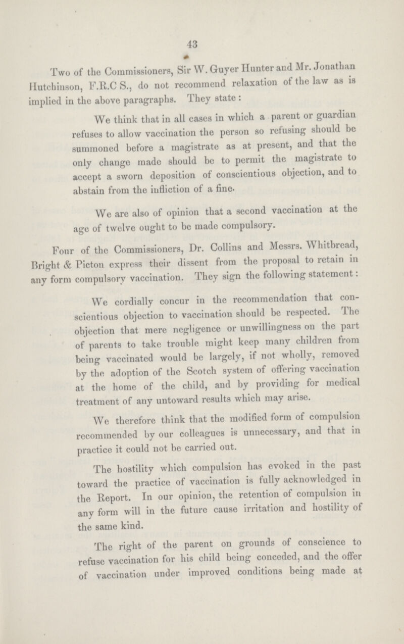 43 Two of the Commissioners, Sir W. Guyer Hunter and Mr. Jonathan Hutchinson, F.R.C S., do not recommend relaxation of the law as is implied in the above paragraphs. They state : We think that in all cases in which a parent or guardian refuses to allow vaccination the person so refusing should be summoned before a magistrate as at present, and that the only change made should be to permit the magistrate to accept a sworn deposition of conscientious objection, and to abstain from the infliction of a fine. We are also of opinion that a second vaccination at the age of twelve ought to be made compulsory. Four of the Commissioners, Dr. Collins and Messrs. Whitbread, Bright & Picton express their dissent from the proposal to retain in any form compulsory vaccination. They sign the following statement: We cordially concur in the recommendation that con scientious objection to vaccination should be respected. The objection that mere negligence or unwillingness on the part of parents to take trouble might keep many children from being vaccinated would be largely, if not wholly, removed by the adoption of the Scotch system of offering vaccination at the home of the child, and by providing for medical treatment of any untoward results which may arise. We therefore think that the modified form of compulsion recommended by our colleagues is unnecessary, and that in practice it could not be carried out. The hostility which compulsion has evoked in the past toward the practice of vaccination is fully acknowledged in the Report. In our opinion, the retention of compulsion in any form will in the future cause irritation and hostility of the same kind. The right of the parent on grounds of conscience to refuse vaccination for his child being conceded, and the offer of vaccination under improved conditions being made at