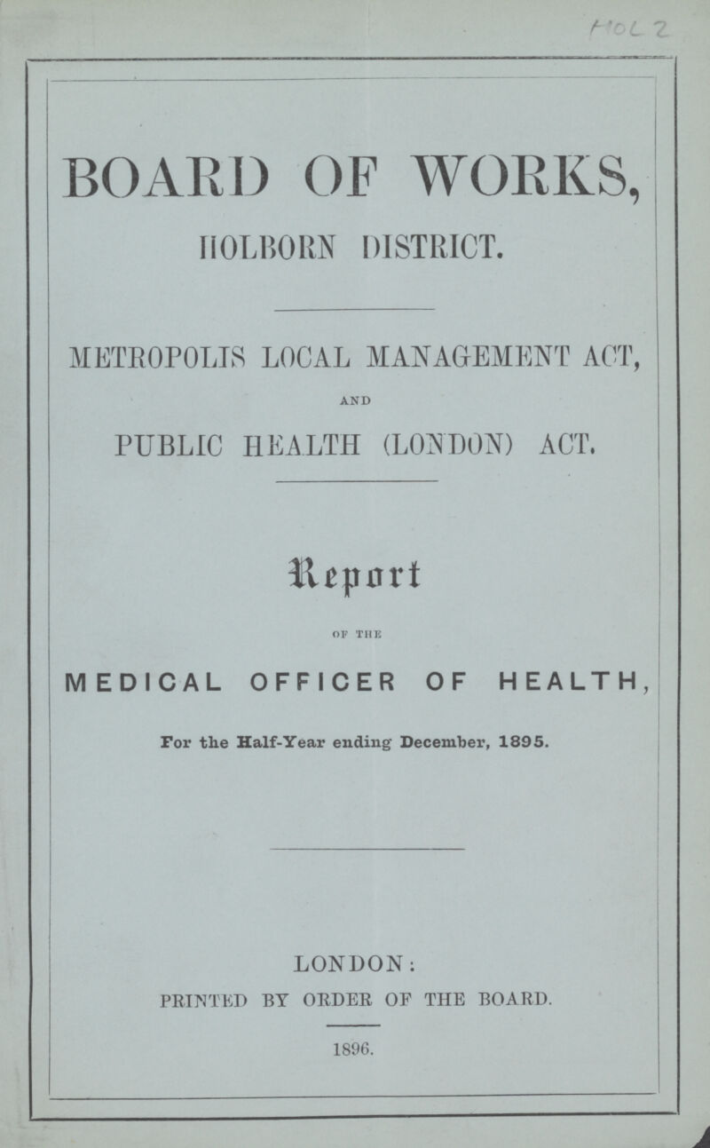 HoL 2 BOARD OF WORKS, HOLBORN DISTRICT. METROPOLIS LOCAL MANAGEMENT ACT, AND PUBLIC HEALTH (LONDON) ACT. Report OF THE MEDICAL OFFICER OF HEALTH, For the Half-Year ending December, 1895. LONDON: PRINTED BY ORDER OF THE BOARD. 1896.