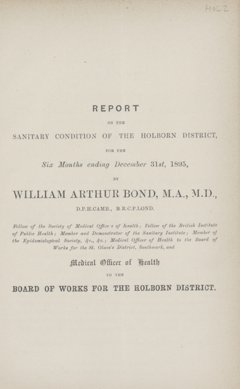 HOL 2 REPORT on the SANITARY CONDITION OF THE HOLBORN DISTRICT, for the Six Months ending December 31st, 1895, by WILLIAM ARTHUR BOND, M.A., M.D., D.P.H.CAMB., M.R.C.P.LOND. Fellow of the Society of Medical Office s of health; Fellow of the British Institute of Public Health ; Member and Demonstrator of the Sanitary Institute; Member of the Epidemiological Society, &c. &c.; Medical Officer of Health to the Board of Works for the St. Olave's District, Southward, and Medical officer of Health to the BOARD OF WORKS FOR THE HOLBORN DISTRICT.