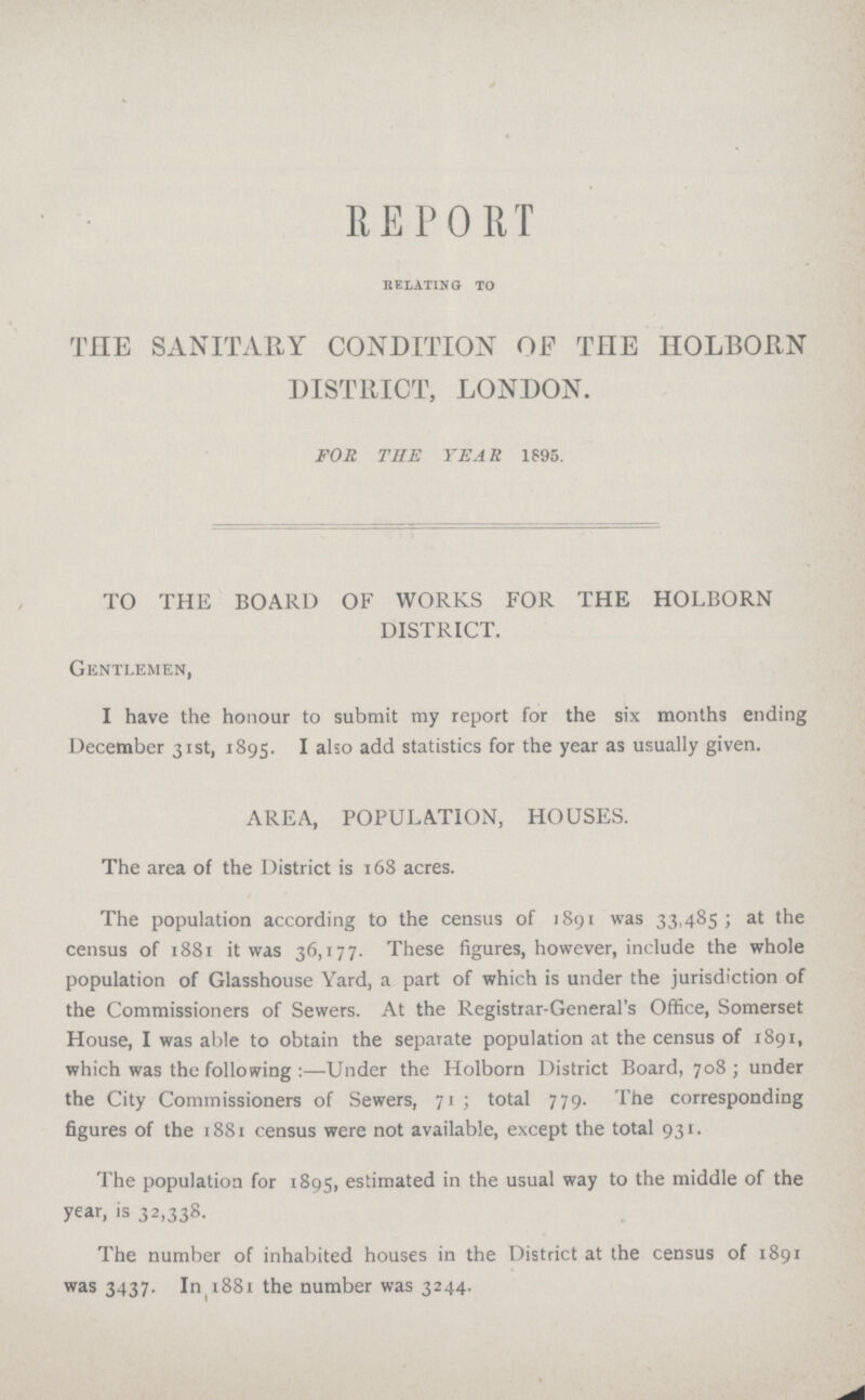 REPORT relating to THE SANITARY CONDITION OF THE HOLBORN DISTRICT, LONDON. FOR THE YEAR 1895. TO THE BOARD OF WORKS FOR THE HOLBORN DISTRICT. Gentlemen, I have the honour to submit my report for the six months ending December 31st, 1895. I also add statistics for the year as usually given. AREA, POPULATION, HOUSES. The area of the District is 168 acres. The population according to the census of 1891 was 33,485; at the census of 1881 it was 36,177. These figures, however, include the whole population of Glasshouse Yard, a part of which is under the jurisdiction of the Commissioners of Sewers. At the Registrar-General's Office, Somerset House, I was able to obtain the separate population at the census of 1891, which was the following :—Under the Holborn District Board, 708; under the City Commissioners of Sewers, 71 ; total 779. The corresponding figures of the 1881 census were not available, except the total 931. The population for 1895, estimated in the usual way to the middle of the year, is 32,338. The number of inhabited houses in the District at the census of 1891 was 3437. In 1881 the number was 3244.