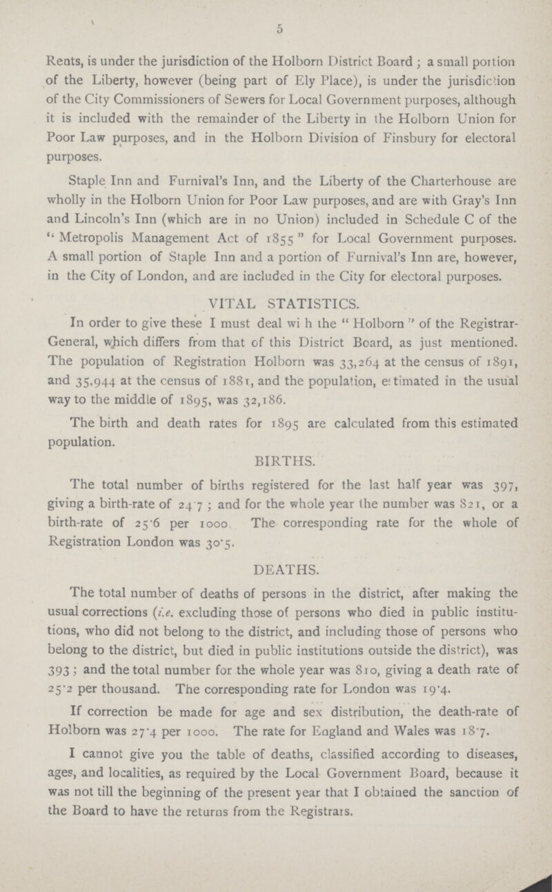 5 Rents, is under the jurisdiction of the Holborn District Board ; a small portion of the Liberty, however (being part of Ely Place), is under the jurisdiction of the City Commissioners of Sewers for Local Government purposes, although it is included with the remainder of the Liberty in the Holborn Union for Poor Law purposes, and in the Holborn Division of Finsbury for electoral purposes. Staple Inn and Furnival's Inn, and the Liberty of the Charterhouse are wholly in the Holborn Union for Poor Law purposes, and are with Gray's Inn and Lincoln's Inn (which are in no Union) included in Schedule C of the Metropolis Management Act of 1855 for Local Government purposes. A small portion of Staple Inn and a portion of Furnival's Inn are, however, in the City of London, and are included in the City for electoral purposes. VITAL STATISTICS. In order to give these I must deal wi h the Holborn of the Registrar General, which differs from that of this District Board, as just mentioned. The population of Registration Holborn was 33,264 at the census of 1891, and 35,944 at the census of 1881, and the population, eitimated in the usual way to the middle of 1895, was 32,186. The birth and death rates for 1895 are calculated from this estimated population. BIRTHS. The total number of births registered for the last half year was 397, giving a birth-rate of 247 ; and for the whole year the number was 821, or a birth-rate of 25.6 per 1000. The corresponding rate for the whole of Registration London was 30.5. DEATHS. The total number of deaths of persons in the district, after making the usual corrections (i.e. excluding those of persons who died in public institu tions, who did not belong to the district, and including those of persons who belong to the district, but died in public institutions outside the district), was 393 ; and the total number for the whole year was 810, giving a death rate of 25.2 per thousand. The corresponding rate for London was 19.4. If correction be made for age and sex distribution, the death-rate of Holborn was 27.4 per 1000. The rate for England and Wales was 18.7. I cannot give you the table of deaths, classified according to diseases, ages, and localities, as required by the Local Government Board, because it was not till the beginning of the present year that I obtained the sanction of the Board to have the returns from the Registrars.