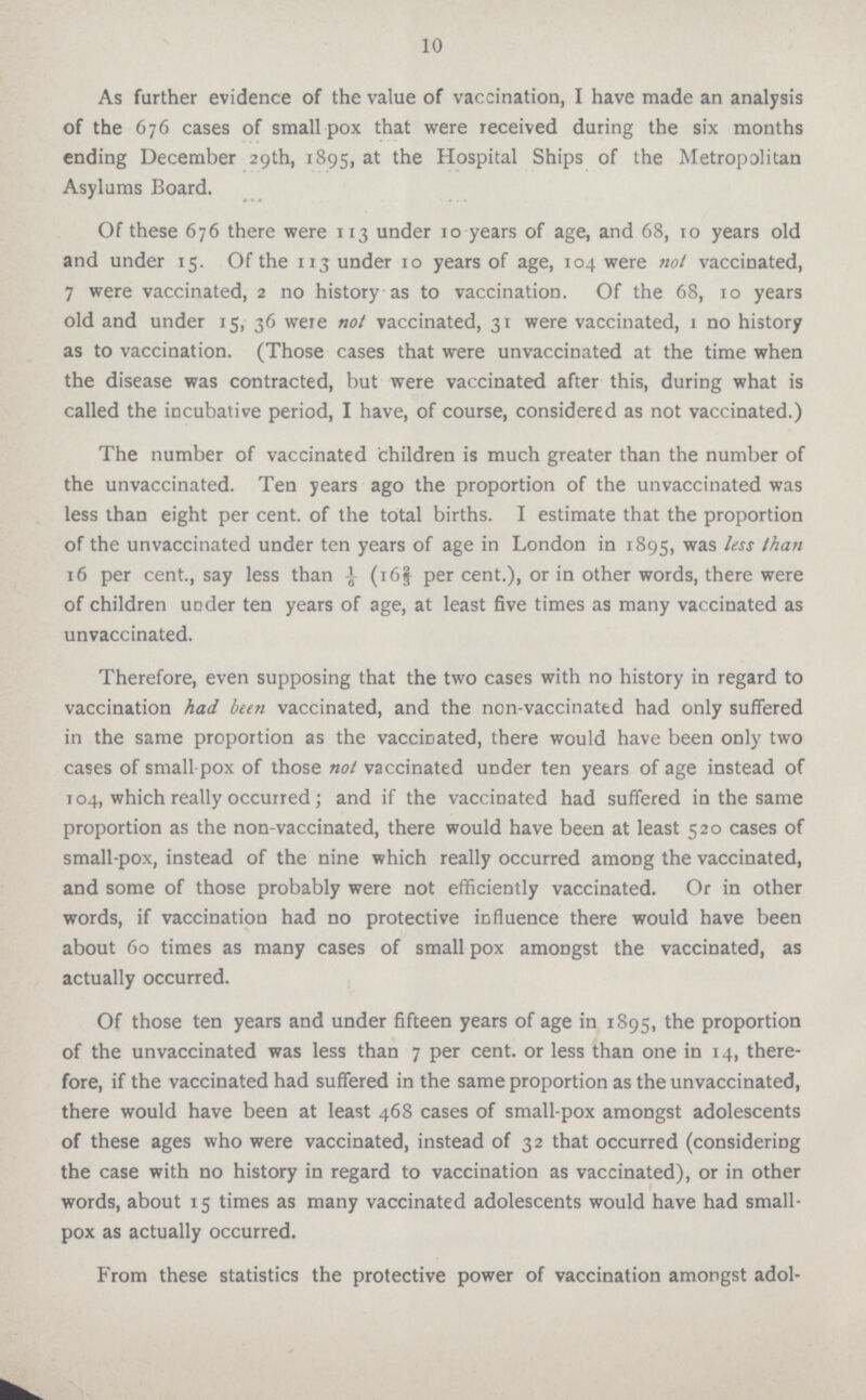 10 As farther evidence of the value of vaccination, I have made an analysis of the 676 cases of small-pox that were received during the six months ending December 29th, 1895, at the Hospital Ships of the Metropolitan Asylums Board. Of these 676 there were 113 under 10 years of age, and 68, to years old and under 15. Of the 113 under 10 years of age, 104 were not vaccinated, 7 were vaccinated, 2 no history as to vaccination. Of the 68, 10 years old and under 15, 36 were not vaccinated, 31 were vaccinated, 1 no history as to vaccination. (Those cases that were unvaccinated at the time when the disease was contracted, but were vaccinated after this, during what is called the incubative period, I have, of course, considered as not vaccinated.) The number of vaccinated children is much greater than the number of the unvaccinated. Ten years ago the proportion of the unvaccinated was less than eight per cent, of the total births. I estimate that the proportion of the unvaccinated under ten years of age in London in 1895, was less than 16 per cent., say less than 1/6 (16⅔ per cent.), or in other words, there were of children under ten years of age, at least five times as many vaccinated as unvaccinated. Therefore, even supposing that the two cases with no history in regard to vaccination had been vaccinated, and the non-vaccinated had only suffered in the same proportion as the vaccinated, there would have been only two cases of small pox of those not vaccinated under ten years of age instead of 104, which really occurred; and if the vaccinated had suffered in the same proportion as the non-vaccinated, there would have been at least 520 cases of small-pox, instead of the nine which really occurred among the vaccinated, and some of those probably were not efficiently vaccinated. Or in other words, if vaccination had no protective influence there would have been about 60 times as many cases of small pox amongst the vaccinated, as actually occurred. Of those ten years and under fifteen years of age in 1895, the proportion of the unvaccinated was less than 7 per cent, or less than one in 14, there fore, if the vaccinated had suffered in the same proportion as the unvaccinated, there would have been at least 468 cases of small-pox amongst adolescents of these ages who were vaccinated, instead of 32 that occurred (considering the case with no history in regard to vaccination as vaccinated), or in other words, about 15 times as many vaccinated adolescents would have had small pox as actually occurred. From these statistics the protective power of vaccination amongst adol-