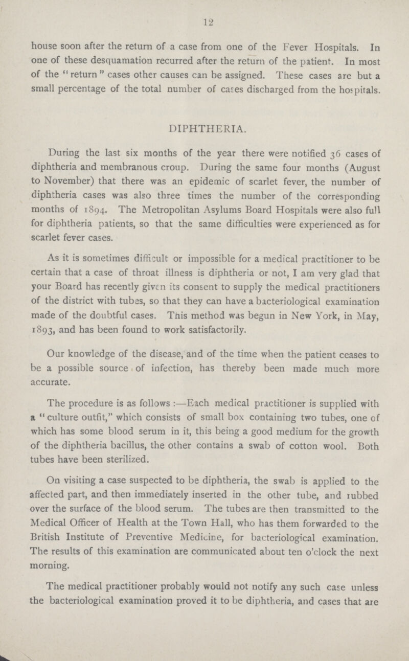 12 house soon after the return of a case from one of the Fever Hospitals. In one of these desquamation recurred after the return of the patient. In most of the return cases other causes can be assigned. These cases are but a small percentage of the total number of cases discharged from the hospitals. DIPHTHERIA. During the last six months of the year there were notified 36 cases of diphtheria and membranous croup. During the same four months (August to November) that there was an epidemic of scarlet fever, the number of diphtheria cases was also three times the number of the corresponding months of 1894. The Metropolitan Asylums Board Hospitals were also full for diphtheria patients, so that the same difficulties were experienced as for scarlet fever cases. As it is sometimes difficult or impossible for a medical practitioner to be certain that a case of throat illness is diphtheria or not, I am very glad that your Board has recently given its consent to supply the medical practitioners of the district with tubas, so that they can have a bacteriological examination made of the doubtful cases. This method was begun in New York, in May, 1893, and has been found to work satisfactorily. Our knowledge of the disease, and of the time when the patient ceases to be a possible source of infection, has thereby been made much more accurate. The procedure is as follows :—Each medical practitioner is supplied with a culture outfit, which consists of small box containing two tubes, one of which has some blood serum in it, this being a good medium for the growth of the diphtheria bacillus, the other contains a swab of cotton wool. Both tubes have been sterilized. On visiting a case suspected to be diphtheria, the swab is applied to the affected part, and then immediately inserted in the other tube, and rubbed over the surface of the blood serum. The tubes are then transmitted to the Medical Officer of Health at the Town Hall, who has them forwarded to the British Institute of Preventive Medicine, for bacteriological examination. The results of this examination are communicated about ten o'clock the next morning. The medical practitioner probably would not notify any such case unless the bacteriological examination proved it to be diphtheria, and cases that are