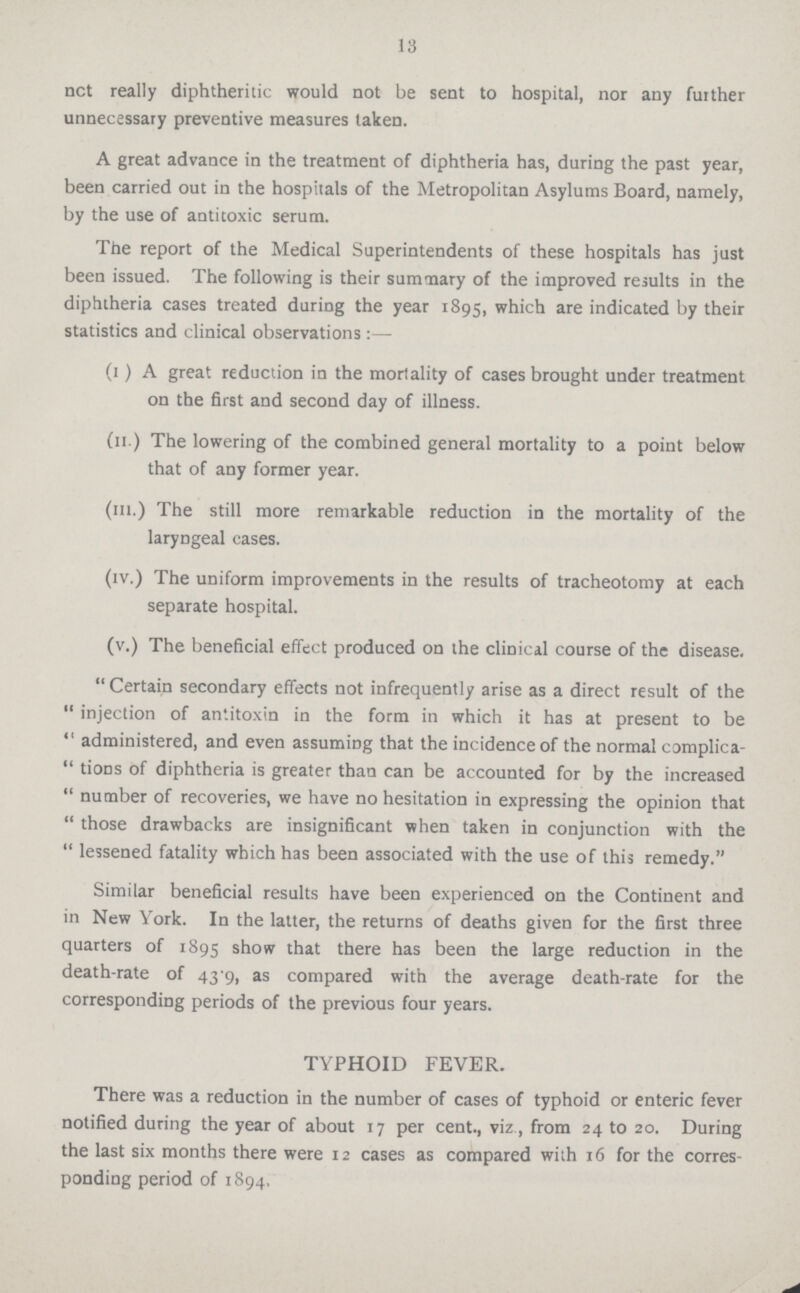 13 not really diphtheritic would not be sent to hospital, nor any further unnecessary preventive measures taken. A great advance in the treatment of diphtheria has, during the past year, been carried out in the hospitals of the Metropolitan Asylums Board, namely, by the use of antitoxic serum. The report of the Medical Superintendents of these hospitals has just been issued. The following is their summary of the improved results in the diphtheria cases treated during the year 1895, which are indicated by their statistics and clinical observations :— (I) A great reduction in the mortality of cases brought under treatment on the first and second day of illness. (II.) The lowering of the combined general mortality to a point below that of any former year. (III.) The still more remarkable reduction in the mortality of the laryngeal cases. (IV.) The uniform improvements in the results of tracheotomy at each separate hospital. (V.) The beneficial effect produced on the clinical course of the disease. Certain secondary effects not infrequently arise as a direct result of the  injection of antitoxin in the form in which it has at present to be  administered, and even assuming that the incidence of the normal complica  tions of diphtheria is greater than can be accounted for by the increased  number of recoveries, we have no hesitation in expressing the opinion that  those drawbacks are insignificant when taken in conjunction with the  lessened fatality which has been associated with the use of this remedy. Similar beneficial results have been experienced on the Continent and in New York. In the latter, the returns of deaths given for the first three quarters of 1895 show that there has been the large reduction in the death-rate of 43.9, as compared with the average death-rate for the corresponding periods of the previous four years. TYPHOID FEVER. There was a reduction in the number of cases of typhoid or enteric fever notified during the year of about 17 per cent., viz, from 24 to 20. During the last six months there were 12 cases as compared with 16 for the corres ponding period of 1894,