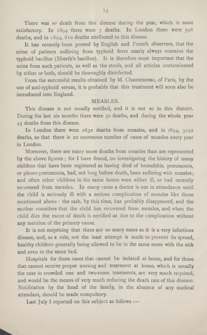 11 There was no death from this disease during the year, which is most satisfactory. In 1894 there were 7 deaths. In London there were 596 deaths, and in 1894, 610 deaths attributed to this disease. It has recently been proved by English and French observers, that the urine of patients suffering from typhoid fever nearly always contains the typhoid bacillus (Eberth's bacillus). It is therefore most important that the urine from such patients, as well as the stools, and all articles contaminated by either or both, should be thoroughly disinfected. From the successful results obtained by M. Chantemesse, of Paris, by the use of anti-typhoid serum, it is probable that this treatment will soon also be introduced into England. MEASLES. This disease is not usually notified, and it is not so in this district. During the last six months there were 30 deaths, and during the whole year 45 deaths from this disease. In London there were 2632 deaths from measles, and in 1894, 3292 deaths, so that there is an enormous number of cases of measles every year in London. Moreover, there are many more deaths from measles than are represented by the above figures ; for I have found, on investigating the history of many children that have been registered as having died of bronchitis, pneumonia, or pleuro pneumonia, had, not long before death, been suffering with measles; and often other children in the same house were either ill, or had recently recovered from measles. In many cases a doctor is not in attendance until the child is seriously ill with a serious complication of measles like those mentioned above: the rash, by this time, has probably disappeared, and the mother considers that the child has recovered from measles, and when the child dies the cause of death is certified as due to the complication without any mention of the primary cause. It is not surprising that there are so many cases as it is a very infectious disease, and, as a rule, not the least attempt is made to prevent its spread, healthy children generally being allowed to be in the same room with the sick and even in the same bed. Hospitals for those cases that cannot be isolated at home, and for those that cannot receive proper nursing and treatment at home, which is usually the case in crowded one and two-room tenements, are very much required, and would be the means of very much reducing the death rate of this disease. Notification by the head of the family, in the absence of any medical attendant, should be made compulsory. Last July I reported on this subject as follows:—