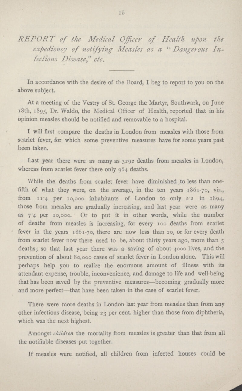 15 REPORT of the Medical Officer of Health upon the expediency of notifying Measles as a Dangerous In fectious Disease, etc. In accordance with the desire of the Board, I beg to report to you on the above subject. At a meeting of the Vestry of St. George the Martyr, Southwark, on June 18th, 1895, Dr. Waldo, the Medical Officer of Health, reported that in his opinion measles should be notified and removable to a hospital. I will first compare the deaths in London from measles with those from scarlet fever, for which some preventive measures have for some years past been taken. Last year there were as many as 3292 deaths from measles in London, whereas from scarlet fever there only 964 deaths. While the deaths from scarlet fever have diminished to less than one fifth of what they were, on the average, in the ten years 1861-70, viz., from 11.4 per 10,000 inhabitants of London to only 2.2 in 1894, those from measles are gradually increasing, and last year were as many as 7.4 per 10,000. Or to put it in other words, while the number of deaths from measles is increasing, for every 100 deaths from scarlet fever in the years 1861-70, there are now less than 20, or for every death from scarlet fever now there used to be, about thirty years ago, more than 5 deaths; so that last year there was a saving of about 4000 lives, and the prevention of about 80,000 cases of scarlet fever in London alone. This will perhaps help you to realize the enormous amount of illness with its attendant expense, trouble, inconvenience, and damage to life and well-being that has been saved by the preventive measures—becoming gradually more and more perfect—that have been taken in the case of scarlet fever. There were more deaths in London last year from measles than from any other infectious disease, being 23 per cent, higher than those from diphtheria, which was the next highest. Amongst children the mortality from measles is greater than that from all the notifiable diseases put together. If measles were notified, all children from infected houses could be