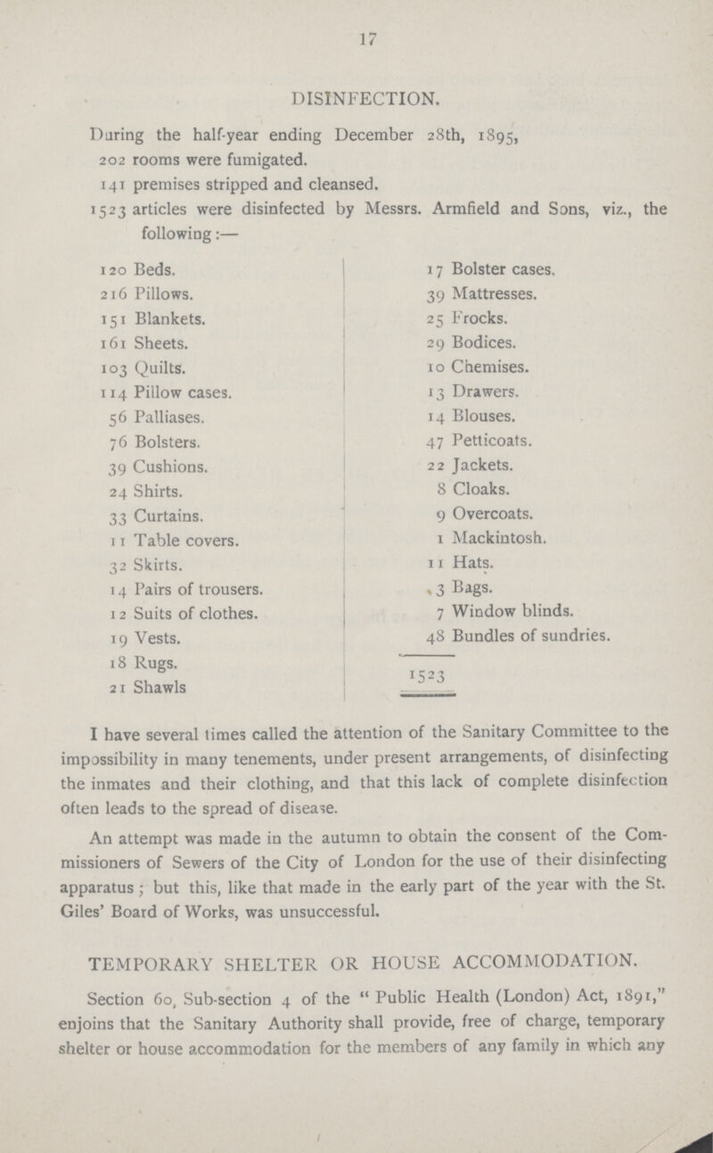 DISINFECTION. During the half-year ending December 28th, 1895, 202 rooms were fumigated. 141 premises stripped and cleansed. 1523 articles were disinfected by Messrs. Armheld and Sons, viz.the following:— 120 Beds. 17 Bolster cases. 216 Pillows. 39 Mattresses. 151 Blankets. 25 Frocks. 161 Sheets. 29 Bodices. 103 Quilts. 10 Chemises. 114 Pillow cases. 13 Drawers. 56 Palliases. 4 Blouses. 76 Bolsters. 4 Petticoats. 39 Cushions. 22 Jackets. 24 Shirts. 8 Cloaks. 33 Curtains. 9 Overcoats. 11 Table covers. 1 Mackintosh. 32 Skirts. 11 Hats. 14 Pairs of trousers. .3 Bags. 12 Suits of clothes. 7 Window blinds. 19 Vests. 48 Bundles of sundries. 18 Rugs. 21 Shawls !523 I have several times called the attention of the Sanitary Committee to the impossibility in many tenements, under present arrangements, of disinfecting the inmates and their clothing, and that this lack of complete disinfection often leads to the spread of disease. An attempt was made in the autumn to obtain the consent of the Com missioners of Sewers of the City of London for the use of their disinfecting apparatus ; but this, like that made in the early part of the year with the St. Giles' Board of Works, was unsuccessful. TEMPORARY SHELTER OR HOUSE ACCOMMODATION. Section 60, Sub-section 4 of the  Public Health (London) Act, 1891, enjoins that the Sanitary Authority shall provide, free of charge, temporary shelter or house accommodation for the members of any family in which any 17