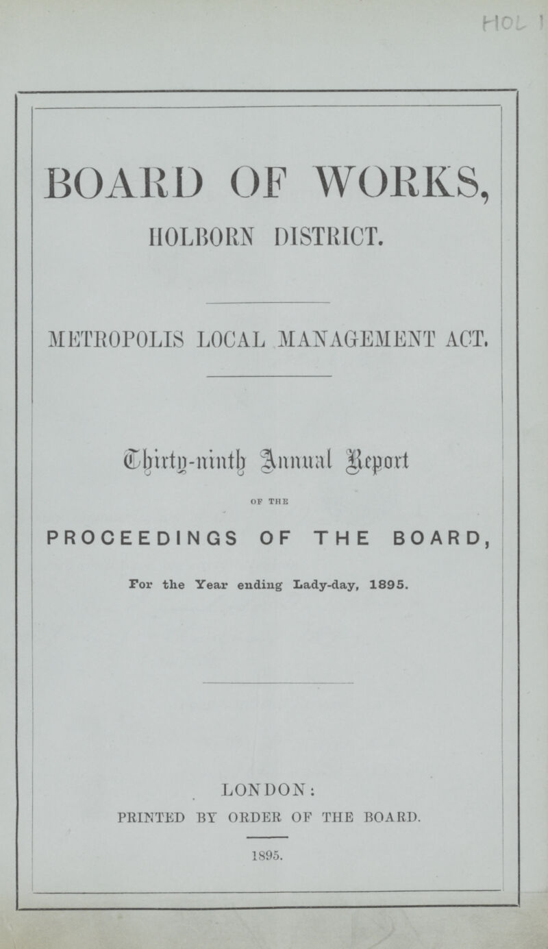 HOL 1 BOARD OF WORKS, HOLBORN DISTRICT. METROPOLIS LOCAL MANAGEMENT ACT, Thirty-ninth Annual Report of the PROCEEDINGS OF THE BOARD, For the Year ending Lady-day, 1895. LONDON: PRINTED BY ORDER OF THE BOARD. 1895.