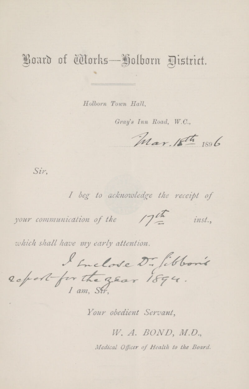 Board of Works-Holborn District. Holborn Town Hall, Gray's Inn Road, W.C., Sir, I beg to acknowledge the receipt of your communication of the inst., which shall have my early attention. Your obedient Servant, W. A. BOND, M.D., Medical Officer of Health to the Board.