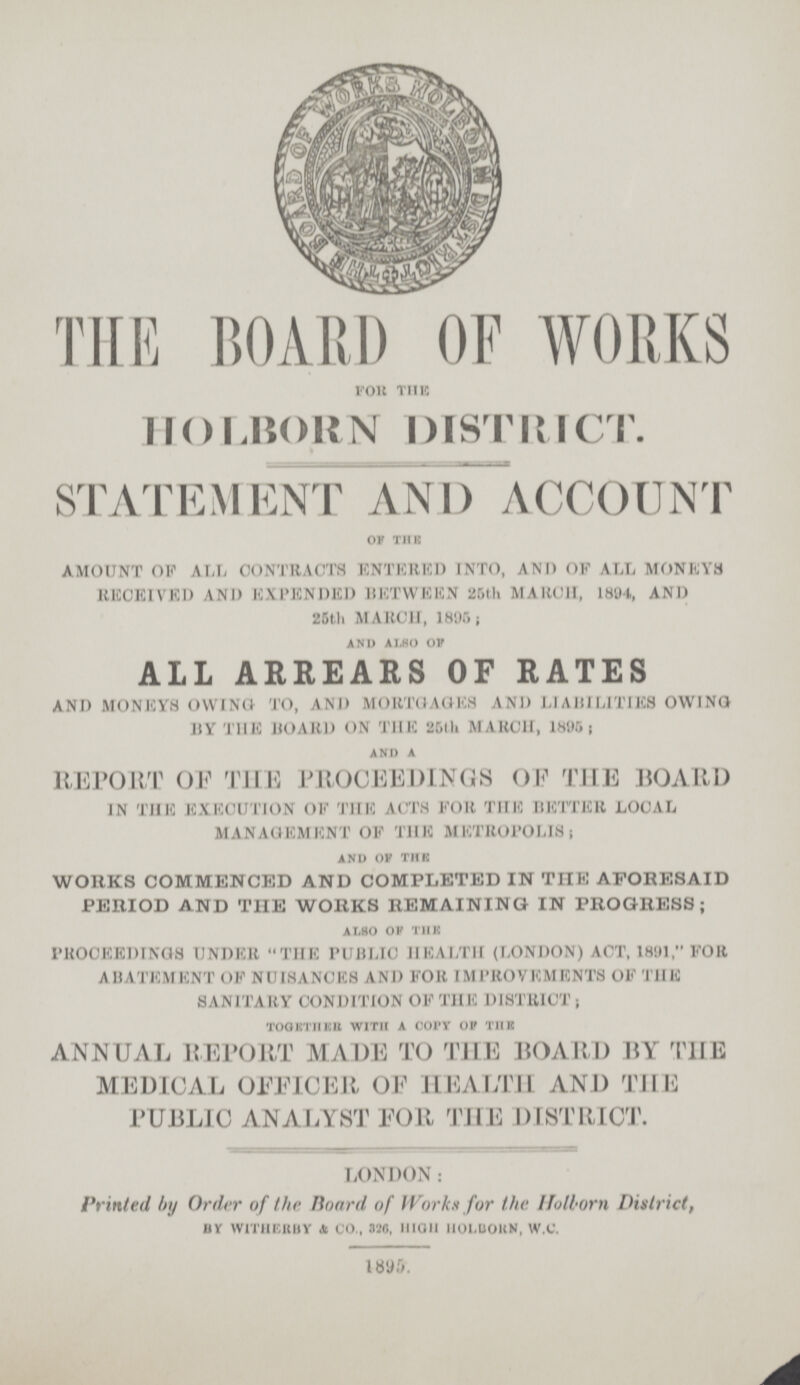 THE BOARD OF WORKS for the HOLBORN DISTRICT. STATEMENT AND ACCOUNT OF THE AMOUNT OF ALL CONTRACTS ENTERED INTO, AND OF ALL MONEYS RECEIVED AND EXPENDED BETWEEN 25th MARCH, 1894, AND 25th MARCH, 18051; and also of ALL ARREARS OF RATES AND MONEYS OWING TO, AND MORTGAGES AND LIABILITIES OWING BY THE HOARD ON THE 25th MARCH, 1895; and a REPORT OF THE PROCEEDINGS OF THE BOARD IN THE EXECUTION OF THE ACTS FOR THE BETTER LOCAL MANAGEMENT OF THE METROPOLIS; and of the WORKS COMMENCED AND COMPLETED IN THE AFORESAID PERIOD AND THE WORKS REMAINING IN PROGRESS; also of the PROCEEDINGS UNDER THE PUBLIC HEALTH (LONDON) ACT, 1891, FOR ABATEMENT OF NUISANCES AND FOR IMPROVEMENTS OF THE SANITARY CONDITION OK THE DISTRICT; together with a copy of the ANNUAL REPORT MADE TO THE BOARD BY THE MEDICAL OFFICER OF HEALTH AND THE PUBLIC ANALYST FOR THE DISTRICT. LONDON: Printed by Order of the Hoard of Works for the Holborn District, BY WITHERBY & CO., 326, HIGH HOLBORN, W.C. 1895.