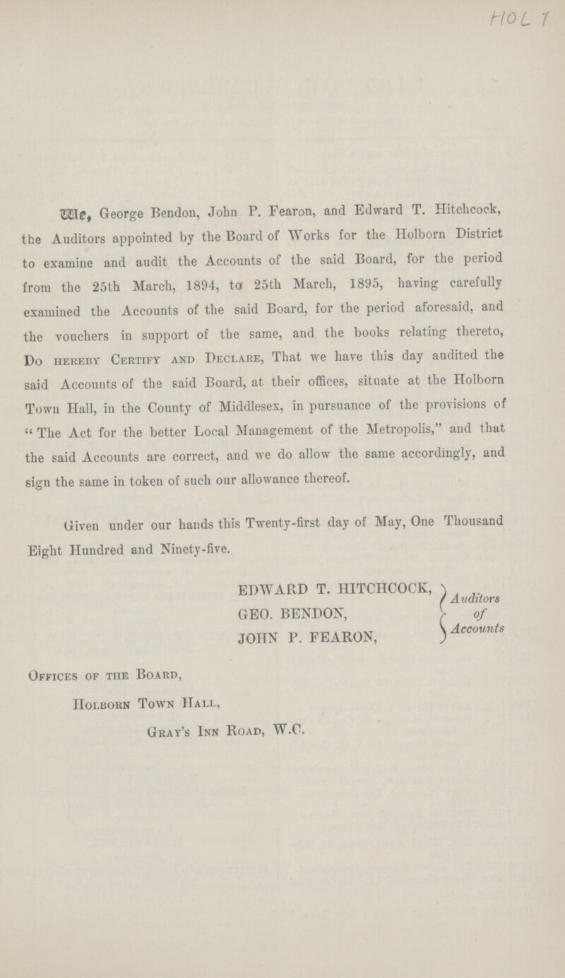 HOL 1 We, George Bendon, John P. Fearon, and Edward T. Hitchcock, the Auditors appointed by the Board of Works for the Holborn District to examine and audit the Accounts of the said Board, for the period from the 25th March, 1894, to 25th March, 1895, having carefully examined the Accounts of the said Board, for the period aforesaid, and the vouchers in support of the same, and the books relating thereto, Do hereby Certify and Declare, That we have this day audited the said Accounts of the said Board, at their offices, situate at the Holborn Town Hall, in the County of Middlesex, in pursuance of the provisions of The Act for the better Local Management of the Metropolis, and that the said Accounts are correct, and we do allow the same accordingly, and sign the same in token of such our allowance thereof. Given under our hands this Twenty-first day of May, One Thousand Eight Hundred and Ninety-five. EDWARD T. HITCHCOCK, GEO. BENDON, JOHN P. FEARON, Auditors of Accounts Offices of the Board, holborn Town Hall, Gray's Inn Road, W.C.