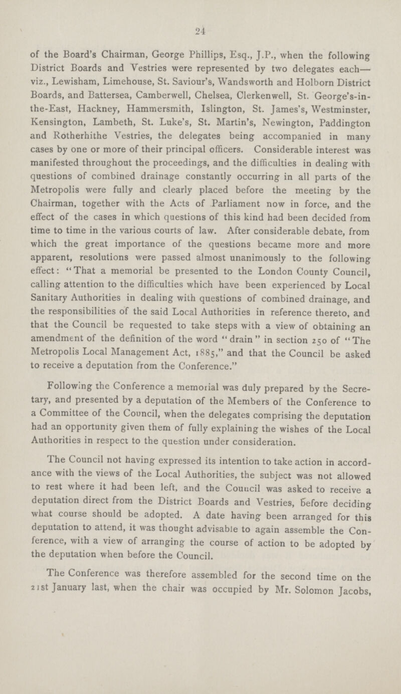 24 of the Board's Chairman, George Phillips, Esq., J.P., when the following District Boards and Vestries were represented by two delegates each— viz., Lewisham, Limehouse, St. Saviour's, Wandsworth and Holborn District Boards, and Battersea, Camberwell, Chelsea, Clerkenwell, St. George's-in the-East, Hackney, Hammersmith, Islington, St. James's, Westminster, Kensington, Lambeth, St. Luke's, St. Martin's, Newington, Paddington and Rotherhithe Vestries, the delegates being accompanied in many cases by one or more of their principal officers. Considerable interest was manifested throughout the proceedings, and the difficulties in dealing with questions of combined drainage constantly occurring in all parts of the Metropolis were fully and clearly placed before the meeting by the Chairman, together with the Acts of Parliament now in force, and the effect of the cases in which questions of this kind had been decided from time to time in the various courts of law. After considerable debate, from which the great importance of the questions became more and more apparent, resolutions were passed almost unanimously to the following effect: That a memorial be presented to the London County Council, calling attention to the difficulties which have been experienced by Local Sanitary Authorities in dealing with questions of combined drainage, and the responsibilities of the said Local Authorities in reference thereto, and that the Council be requested to take steps with a view of obtaining an amendment of the definition of the word drain in section 250 of The Metropolis Local Management Act, 1885, and that the Council be asked to receive a deputation from the Conference. Following the Conference a memorial was duly prepared by the Secre tary, and presented by a deputation of the Members of the Conference to a Committee of the Council, when the delegates comprising the deputation had an opportunity given them of fully explaining the wishes of the Local Authorities in respect to the question under consideration. The Council not having expressed its intention to take action in accord ance with the views of the Local Authorities, the subject was not allowed to rest where it had been left, and the Council was asked to receive a deputation direct from the District Boards and Vestries, Before deciding what course should be adopted. A date having been arranged for this deputation to attend, it was thought advisable to again assemble the Con ference, with a view of arranging the course of action to be adopted by the deputation when before the Council. The Conference was therefore assembled for the second time on the 21st January last, when the chair was occupied by Mr. Solomon Jacobs,