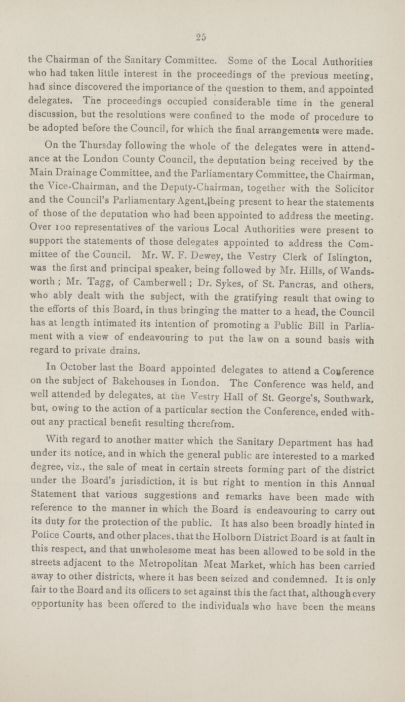 25 the Chairman of the Sanitary Committee. Some of the Local Authorities who had taken little interest in the proceedings of the previous meeting, had since discovered the importance of the question to them, and appointed delegates. The proceedings occupied considerable time in the general discussion, but the resolutions were confined to the mode of procedure to be adopted before the Council, for which the final arrangements were made. On the Thursday following the whole of the delegates were in attend ance at the London County Council, the deputation being received by the Main Drainage Committee, and the Parliamentary Committee, the Chairman, the Vice-Chairman, and the Deputy-Chairman, together with the Solicitor and the Council's Parliamentary Agent,(being present to hear the statements of those of the deputation who had been appointed to address the meeting. Over 100 representatives of the various Local Authorities were present to support the statements of those delegates appointed to address the Com mittee of the Council. Mr. W. F. Dewey, the Vestry Clerk of Islington, was the first and principal speaker, being followed by Mr. Hills, of Wands worth ; Mr. Tagg, of Camberwell ; Dr. Sykes, of St. Pancras, and others, who ably dealt with the subject, with the gratifying result that owing to the efforts of this Board, in thus bringing the matter to a head, the Council has at length intimated its intention of promoting a Public Bill in Parlia ment with a view of endeavouring to put the law on a sound basis with regard to private drains. In October last the Board appointed delegates to attend a Conference on the subject of Bakehouses in London. The Conference was held, and well attended by delegates, at the Vestry Hall of St. George's, Southwark, but, owing to the action of a particular section the Conference, ended with out any practical benefit resulting therefrom. With regard to another matter which the Sanitary Department has had under its notice, and in which the general public are interested to a marked degree, viz., the sale of meat in certain streets forming part of the district under the Board's jurisdiction, it is but right to mention in this Annual Statement that various suggestions and remarks have been made with reference to the manner in which the Board is endeavouring to carry out its duty for the protection of the public. It has also been broadly hinted in Police Courts, and other places, that the Holborn District Board is at fault in this respect, and that unwholesome meat has been allowed to be sold in the streets adjacent to the Metropolitan Meat Market, which has been carried away to other districts, where it has been seized and condemned. It is only fair to the Board and its officers to set against this the fact that, although every opportunity has been offered to the individuals who have been the means