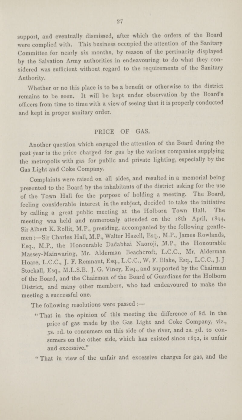 27 support, and eventually dismissed, after which the orders of the Board were complied with. This business occupied the attention of the Sanitary Committee for nearly six months, by reason of the pertinacity displayed by the Salvation Army authorities in endeavouring to do what they con sidered was sufficient without regard to the requirements of the Sanitary Authority. Whether or no this place is to be a benefit or otherwise to the district remains to be seen. It will be kept under observation by the Board's officers from time to time with a view of seeing that it is properly conducted and kept in proper sanitary order. PRICE OF GAS. Another question which engaged the attention of the Board during the past year is the price charged for gas by the various companies supplying the metropolis with gas for public and private lighting, especially by the Gas Light and Coke Company. Complaints were raised on all sides, and resulted in a memorial being presented to the Board by the inhabitants of the district asking for the use of the Town Hall for the purpose of holding a meeting. The Board, feeling considerable interest in the subject, decided to take the initiative by calling a great public meeting at the Holborn Town Hall. The meeting was held and numerously attended on the 18th April, 1894, Sir Albert K. Rollit, M.P., presiding, accompanied by the following gentle men:—Sir Charles Hall, M.P., Walter Hazell, Esq., M.P., James Rowlands, Esq., M.P., the Honourable Dadabhai Naoroji, M.P., the Honourable Massey-Mainwaring, Mr. Alderman Beachcroft, L.C.C., Mr. Alderman Hoare, L.C.C., J. F. Remnant, Esq., L.C.C., W. F. Blake, Esq., L.C.C., J. J Stockall, Esq., M.L.S.B. J. G. Viney, Esq., and supported by the Chairman of the Board, and the Chairman of the Board of Guardians for the Holborn District, and many other members, who had endeavoured to make the meeting a successful one. The following resolutions were passed:— That in the opinion of this meeting the difference of 8d. in the price of gas made by the Gas Light and Coke Company, viz., 3s. 1d. to consumers on this side of the river, and 2s. 5d. to con sumers on the other side, which has existed since 1892, is unfair and excessive. That in view of the unfair and excessive charges for gas, and the