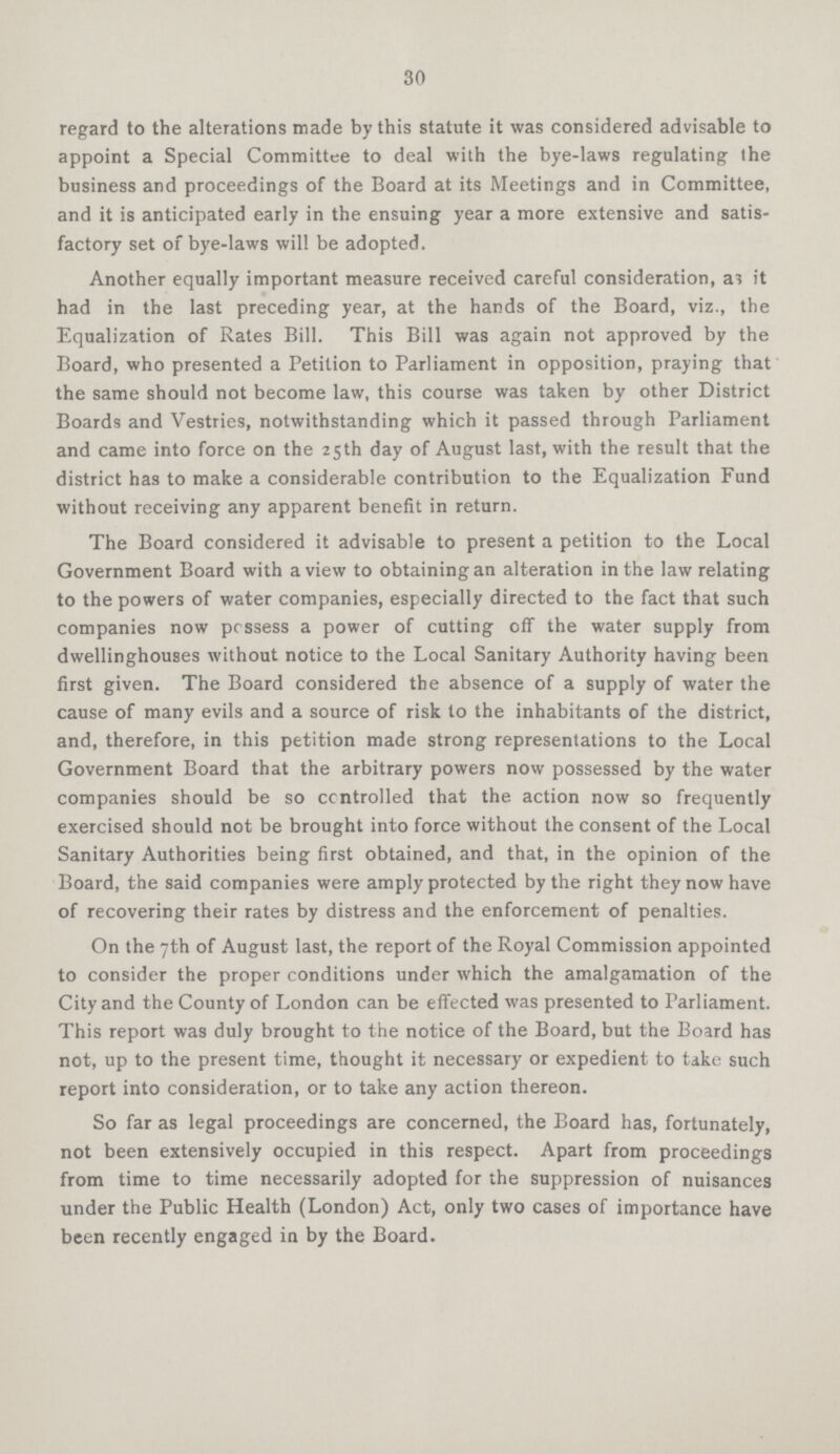 30 regard to the alterations made by this statute it was considered advisable to appoint a Special Committee to deal with the bye-laws regulating the business and proceedings of the Board at its Meetings and in Committee, and it is anticipated early in the ensuing year a more extensive and satis factory set of bye-laws will be adopted. Another equally important measure received careful consideration, as it had in the last preceding year, at the hands of the Board, viz., the Equalization of Rates Bill, This Bill was again not approved by the Board, who presented a Petition to Parliament in opposition, praying that the same should not become law, this course was taken by other District Boards and Vestries, notwithstanding which it passed through Parliament and came into force on the 25th day of August last, with the result that the district has to make a considerable contribution to the Equalization Fund without receiving any apparent benefit in return. The Board considered it advisable to present a petition to the Local Government Board with a view to obtaining an alteration in the law relating to the powers of water companies, especially directed to the fact that such companies now possess a power of cutting off the water supply from dwellinghouses without notice to the Local Sanitary Authority having been first given. The Board considered the absence of a supply of water the cause of many evils and a source of risk to the inhabitants of the district, and, therefore, in this petition made strong representations to the Local Government Board that the arbitrary powers now possessed by the water companies should be so controlled that the action now so frequently exercised should not be brought into force without the consent of the Local Sanitary Authorities being first obtained, and that, in the opinion of the Board, the said companies were amply protected by the right they now have of recovering their rates by distress and the enforcement of penalties. On the 7th of August last, the report of the Royal Commission appointed to consider the proper conditions under which the amalgamation of the City and the County of London can be effected was presented to Parliament. This report was duly brought to the notice of the Board, but the Board has not, up to the present time, thought it necessary or expedient to take such report into consideration, or to take any action thereon. So far as legal proceedings are concerned, the Board has, fortunately, not been extensively occupied in this respect. Apart from proceedings from time to time necessarily adopted for the suppression of nuisances under the Public Health (London) Act, only two cases of importance have been recently engaged in by the Board.