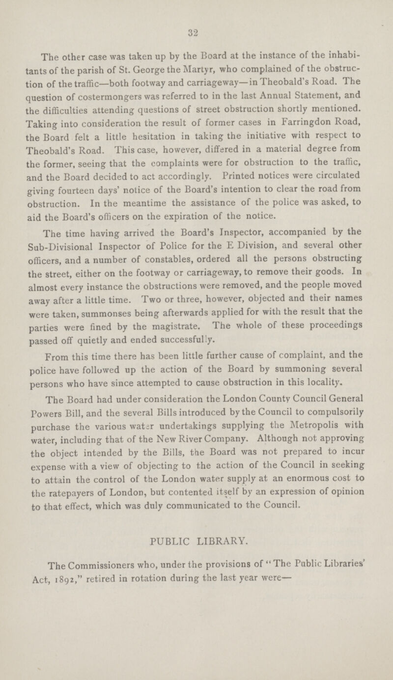 32 The other case was taken up by the Board at the instance of the inhabi tants of the parish of St. George the Martyr, who complained of the obstruc tion of the traffic—both footway and carriageway—in Theobald's Road. The question of costermongers was referred to in the last Annual Statement, and the difficulties attending questions of street obstruction shortly mentioned. Taking into consideration the result of former cases in Farringdon Road, the Board felt a little hesitation in taking the initiative with respect to Theobald's Road. This case, however, differed in a material degree from the former, seeing that the complaints were for obstruction to the traffic, and the Board decided to act accordingly. Printed notices were circulated giving fourteen days' notice of the Board's intention to clear the road from obstruction. In the meantime the assistance of the police was asked, to aid the Board's officers on the expiration of the notice. The time having arrived the Board's Inspector, accompanied by the Sub-Divisional Inspector of Police for the E Division, and several other officers, and a number of constables, ordered all the persons obstructing the street, either on the footway or carriageway, to remove their goods. In almost every instance the obstructions were removed, and the people moved away after a little time. Two or three, however, objected and their names were taken, summonses being afterwards applied for with the result that the parties were fined by the magistrate. The whole of these proceedings passed off quietly and ended successfully. From this time there has been little further cause of complaint, and the police have followed up the action of the Board by summoning several persons who have since attempted to cause obstruction in this locality. The Board had under consideration the London County Council General Powers Bill, and the several Bills introduced by the Council to compulsorily purchase the various water undertakings supplying the Metropolis with water, including that of the New River Company. Although not approving the object intended by the Bills, the Board was not prepared to incur expense with a view of objecting to the action of the Council in seeking to attain the control of the London water supply at an enormous cost to the ratepayers of London, but contented itself by an expression of opinion to that effect, which was duly communicated to the Council. PUBLIC LIBRARY. The Commissioners who, under the provisions of The Public Libraries' Act, 1892, retired in rotation during the last year were—