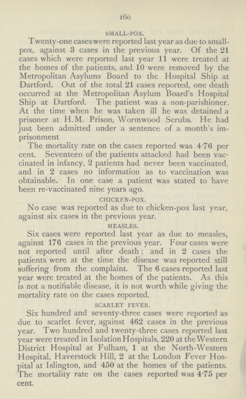 160 small-pox. Twenty-one cases were reported last year as due to small pox, against 3 cases in the previous year. Of the 21 cases which were reported last year 11 were treated at the homes of the patients, and 10 were removed by the Metropolitan Asylums Board to the Hospital Ship at Dartford. Out of the total 21 cases reported, one death occurred at the Metropolitan Asylum Board's Hospital Ship at Dartford. The patient was a non-parishioner. At the time when he was taken ill he was detained a prisoner at H.M. Prison, Wormwood Scrubs. He had just been admitted under a sentence of a month's im prisonment The mortality rate on the cases reported was 4 76 per cent. Seventeen of the patients attacked had been vac cinated in infancy, 2 patients had never been vaccinated, and in 2 cases no information as to vaccination was obtainable. In one case a patient was stated to have been re-vaccinated nine years ago. chicken-pox. No case was reported as due to chicken-pox last year, against six cases in the previous year. measles. Six cases were reported last year as due to measles, against 176 cases in the previous year. Four cases were not reported until after death; and in 2 cases the patients were at the time the disease was reported still suffering from the complaint. The 6 cases reported last year were treated at the homes of the patients. As this is not a notifiable disease, it is not worth while giving the mortality rate on the cases reported. scarlet fever. Six hundred and seventy-three cases were reported as due to scarlet fever, against 462 cases in the previous year. Two hundred and twenty-three cases reported last year were treated in Isolation Hospitals, 220 at the Western District Hospital at Fulham, 1 at the North-Western Hospital, Haverstock Hill, 2 at the London Fever Hos pital at Islington, and 450 at the homes of the patients. The mortality rate on the cases reported was 4.75 per cent.