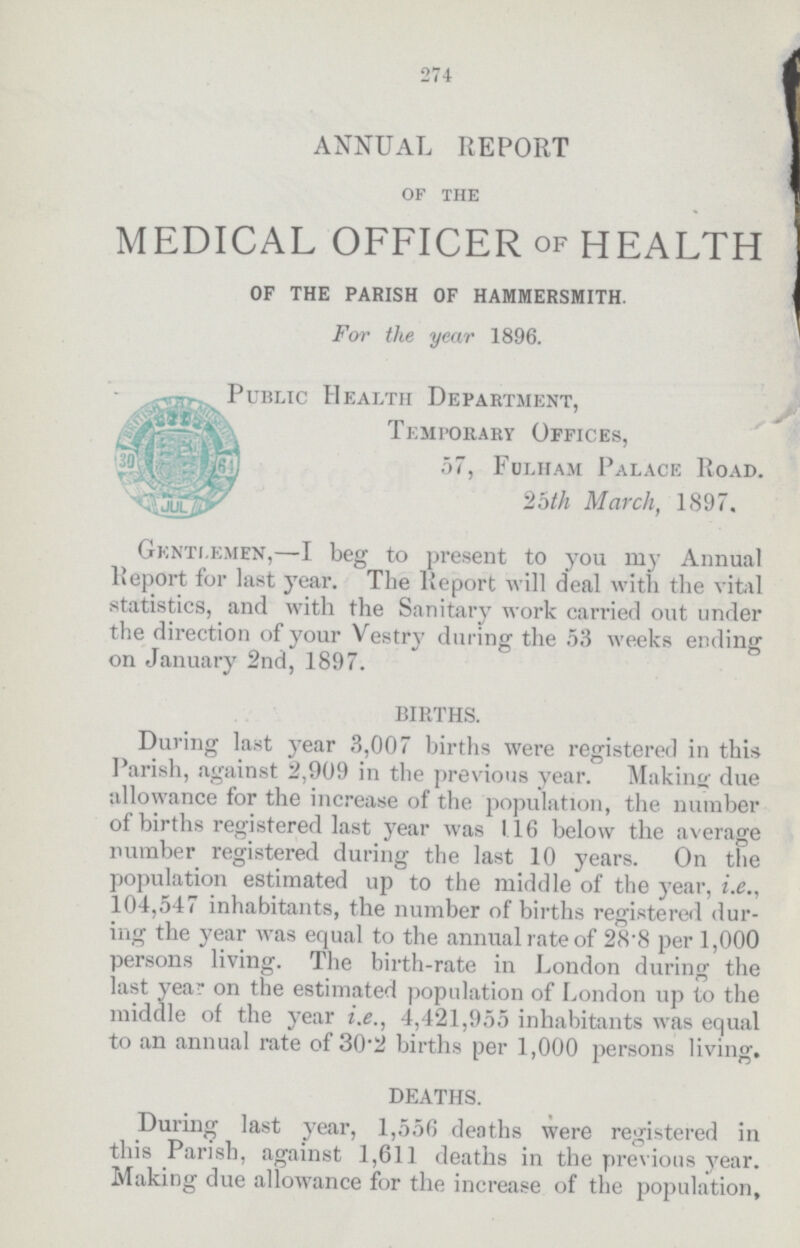 274 ANNUAL REPORT OF THE MEDICAL OFFICER OF HEALTH OF THE PARISH OF HAMMERSMITH. For the year 1896. Public Health Department, Temporary Offices, 57, Fulham Palace Road. 25th March, 1897. Gentlemen,—I beg to present to you my Annual Report for last year. The Report will deal with the vital statistics, and with the Sanitary work carried out under the direction of your Vestry during the 53 weeks ending on January 2nd, 1897. BIRTHS. During last year 3,007 births were registered in this Parish, against 2,909 in the previous year. Making due allowance for the increase of the population, the number of births registered last year was 116 below the average number registered during the last 10 years. On the population estimated up to the middle of the year, i.e., 104,547 inhabitants, the number of births registered dur ing the year was equal to the annual rate of 28.8 per 1,000 persons living. The birth-rate in London during the last year on the estimated population of London up to the middle of the year i.e., 4,421,955 inhabitants was equal to an annual rate of 30.2 births per 1,000 persons living. DEATHS. During last year, 1,556 deaths were registered in this Parish, against 1,611 deaths in the previous year. Making due allowance for the increase of the population,