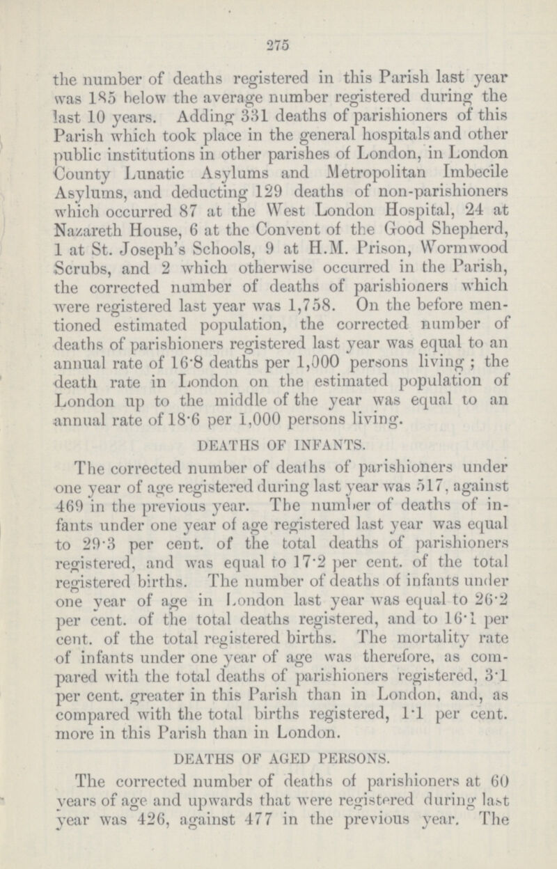 275 the number of deaths registered in this Parish last year was 185 below the average number registered during the last 10 years. Adding 331 deaths of parishioners of this Parish which took place in the general hospitals and other public institutions in other parishes of London, in London County Lunatic Asylums and Metropolitan Imbecile Asylums, and deducting 129 deaths of non-parishioners which occurred 87 at the West London Hospital, 24 at Nazareth House, 6 at the Convent of the Good Shepherd, 1 at St. Joseph's Schools, 9 at H.M. Prison, Wormwood Scrubs, and 2 which otherwise occurred in the Parish, the corrected number of deaths of parishioners which were registered last year was 1,758. On the before men tioned estimated population, the corrected number of deaths of parishioners registered last year was equal to an annual rate of 16.8 deaths per 1,000 persons living; the death rate in London on the estimated population of London up to the middle of the year was equal to an annual rate of 18.6 per 1,000 persons living. DEATHS OF INFANTS. The corrected number of deaths of parishioners under one year of age registered during last year was 517, against 469 in the previous year. The number of deaths of in fants under one year of age registered last year was equal to 29.3 per cent. of the total deaths of parishioners registered, and was equal to 17.2 per cent. of the total registered births. The number of deaths of infants under one year of age in London last year was equal to 26.2 per cent. of the total deaths registered, and to 16.1 per cent. of the total registered births. The mortality rate of infants under one year of age was therefore, as com pared with the total deaths of parishioners registered, 3.1 per cent. greater in this Parish than in London, and, as compared with the total births registered, 1.1 per cent. more in this Parish than in London. DEATHS OF AGED PERSONS. The corrected number of deaths of parishioners at 60 years of age and upwards that were registered during last year was 426, against 477 in the previous year. The