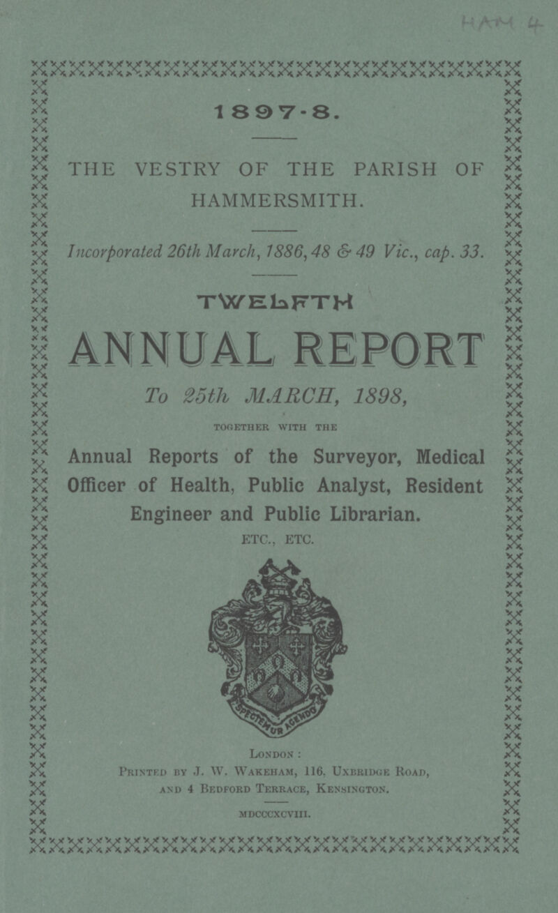 HAM 4 1897-8. THE VESTRY OF THE PARISH OF HAMMERSMITH. Incorporated 26th March, 1886, 48 & 49 Vic., cap. 33. TWELFTH annual report To 25th MARCH, 1898, together with the Annual Reports of the Surveyor, Medical Officer of Health, Public Analyst, Resident Engineer and Public Librarian. ETC., ETC. London: Printed by J. W. Wakeham, 116, Uxbridge Road, and 4 Bedford Terrace, Kensington. mdcccxcviii.