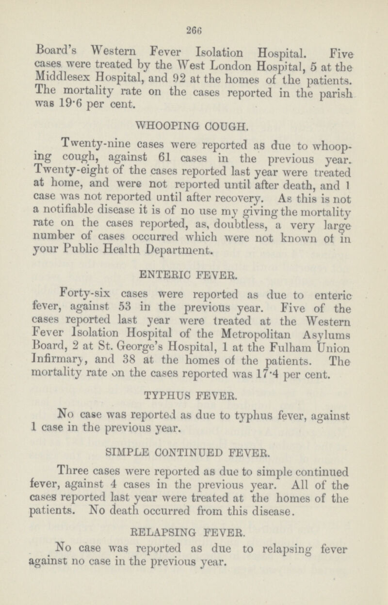 266 Board's Western Fever Isolation Hospital. Five cases were treated by the West London Hospital, 5 at the Middlesex Hospital, and 92 at the homes of the patients. The mortality rate on the cases reported in the parish was 19.6 per cent. WHOOPING COUGH. Twenty-nine cases were reported as due to whoop ing cough, against 61 cases in the previous year. Twenty-eight of the cases reported last year were treated at home, and were not reported until after death, and 1 case was not reported until after recovery. As this is not a notifiable disease it is of no use my giving the mortality rate on the cases reported, as, doubtless, a very large number of cases occurred which were not known of in your Public Health Department. ENTERIC FEVER. Forty-six cases were reported as due to enteric fever, against 53 in the previous year. Five of the cases reported last year were treated at the Western Fever Isolation Hospital of the Metropolitan Asylums Board, 2 at St. George's Hospital, 1 at the Fulham Union Infirmary, and 38 at the homes of the patients. The mortality rate on the cases reported was 17.4 per cent. TYPHUS FEVER. No case was reported as due to typhus fever, against 1 case in the previous year. SIMPLE CONTINUED FEVER. Three cases were reported as due to simple continued fever, against 4 cases in the previous year. All of the cases reported last year were treated at the homes of the patients. No death occurred from this disease. RELAPSING FEVER. No case was reported as due to relapsing fever against no case in the previous year.