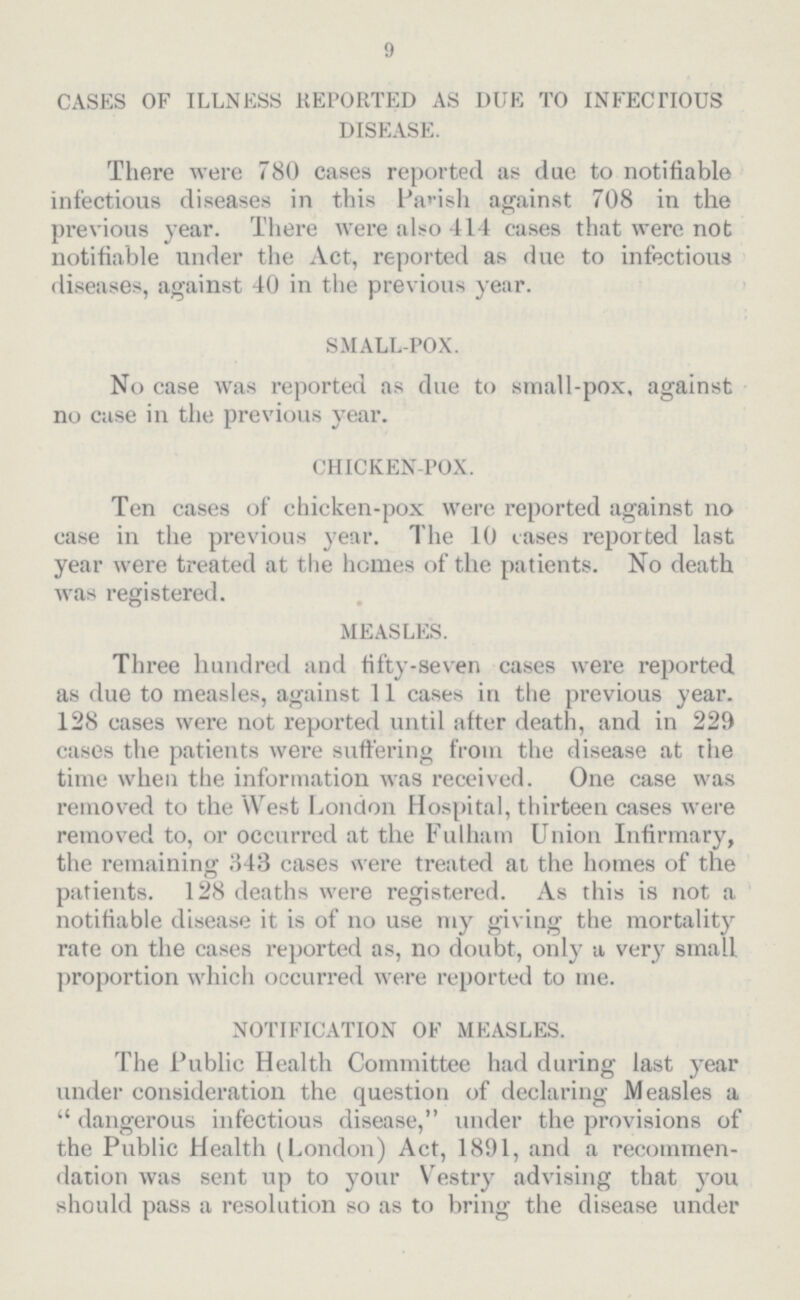 9 CASES OF ILLNESS REPORTED AS DUE TO INFECTIOUS DISEASE. There were 780 cases reported as due to notifiable infectious diseases in this Parish against 708 in the previous year. There were also 414 cases that were not notifiable under the Act, reported as due to infectious diseases, against 40 in the previous year. SMALL-POX. No case was reported as due to small-pox, against no case in the previous year. CHICKEN-POX. Ten cases of chicken-pox were reported against no case in the previous year. The 10 cases reported last year were treated at the homes of the patients. No death was registered. MEASLES. Three hundred and fifty-seven cases were reported as due to measles, against 11 cases in the previous year. 128 cases were not reported until after death, and in 229 cases the patients were suffering from the disease at the time when the information was received. One case was removed to the West London Hospital, thirteen cases were removed to, or occurred at the Fulham Union Infirmary, the remaining 343 cases were treated at the homes of the patients. 128 deaths were registered. As this is not a notifiable disease it is of no use my giving the mortality rate on the cases reported as, no doubt, only a very small proportion which occurred were reported to me. NOTIFICATION OF MEASLES. The Public Health Committee had during last year under consideration the question of declaring Measles a dangerous infectious disease, under the provisions of the Public Health (London) Act, 1891, and a recommen dation was sent up to your Vestry advising that you should pass a resolution so as to bring the disease under